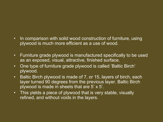 • In comparison with solid wood construction of furniture, using
plywood is much more efficient as a use of wood.
• Furniture grade plywood is manufactured specifically to be used
as an exposed, visual, attractive, finished surface.
• One type of furniture grade plywood is called ‘Baltic Birch’
plywood.
• Baltic Birch plywood is made of 7, or 15, layers of birch, each
layer turned 90 degrees from the previous layer. Baltic Birch
plywood is made in sheets that are 5’ x 5’.
• This yields a piece of plywood that is very stable, visually
refined, and without voids in the layers.
 