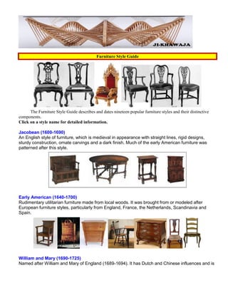 Furniture Style Guide
The Furniture Style Guide describes and dates nineteen popular furniture styles and their distinctive
components.
Click on a style name for detailed information.
Jacobean (1600-1690)
An English style of furniture, which is medieval in appearance with straight lines, rigid designs,
sturdy construction, ornate carvings and a dark finish. Much of the early American furniture was
patterned after this style.
Early American (1640-1700)
Rudimentary utilitarian furniture made from local woods. It was brought from or modeled after
European furniture styles, particularly from England, France, the Netherlands, Scandinavia and
Spain.
William and Mary (1690-1725)
Named after William and Mary of England (1689-1694). It has Dutch and Chinese influences and is
 
