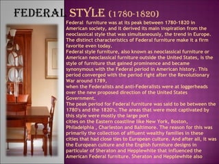 FEDERAL STYLE (1780-1820)
Federal furniture was at its peak between 1780-1820 in
American society, and it derived its main inspiration from the
neoclassical style that was simultaneously, the trend in Europe.
The distinct characteristics of Federal furniture make it a firm
favorite even today.
Federal style furniture, also known as neoclassical furniture or
American neoclassical furniture outside the United States, is the
style of furniture that gained prominence and became
synonymous with the Federal period in American history. This
period converged with the period right after the Revolutionary
War around 1789,
when the Federalists and anti-Federalists were at loggerheads
over the new proposed direction of the United States
Government. 
The peak period for Federal furniture was said to be between the
1780's and the 1820's. The areas that were most captivated by
this style were mostly the large port
cities on the Eastern coastline like New York, Boston,
Philadelphia , Charleston and Baltimore. The reason for this was
primarily the collection of affluent wealthy families in these
cities that had close ties to European culture. And after all, it was
the European culture and the English furniture designs in
particular of Sheraton and Hepplewhite that influenced the
American Federal furniture. Sheraton and Hepplewhite also
 