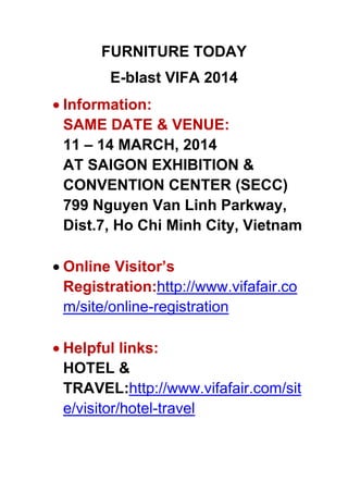 FURNITURE TODAY
E-blast VIFA 2014
Information:
SAME DATE & VENUE:
11 – 14 MARCH, 2014
AT SAIGON EXHIBITION &
CONVENTION CENTER (SECC)
799 Nguyen Van Linh Parkway,
Dist.7, Ho Chi Minh City, Vietnam
Online Visitor’s
Registration:http://www.vifafair.co
m/site/online-registration
Helpful links:
HOTEL &
TRAVEL:http://www.vifafair.com/sit
e/visitor/hotel-travel

 