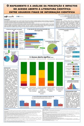 O MAPEAMENTO E A ANÁLISE DA PERCEPÇÃO E IMPACTOS
DO ACESSO ABERTO À LITERATURA CIENTÍFICA
ENTRE USUÁRIOS FINAIS DE INFORMAÇÃO CIENTÍFICA
Nelson Sebastian SILVA JEREZ¹; Ariadne Chloë FURNIVAL²
¹ Bolsista Iniciação Científica FAPESP; ² Orientadora
Curso de Graduação em Biblioteconomia e Ciência da Informação,
Departamento de Ciência da Informação,
Universidade Federal de São Carlos - UFSCar

INTRODUÇÃO
Este trabalho se propõe pesquisar como o acesso aberto (Open Access) à literatura científica revisada por pares é percebido e compreendido
pelo público em geral, dito leigo, e como ele usa, acessa e entende a informação encontrada dessa forma. Procura-se também identificar de
qual maneira essa literatura atende às necessidades informacionais desses usuários.
A temática principal é o movimento do Open Access, entendido como acesso digital às publicações de comunicação científica, livre de outras
restrições quaisquer que não aquelas provenientes da própria conexão à Internet. No escopo desta pesquisa, não utilizamos o termo
como nos referindo simplesmente a alguém
mas sim a aqueles que não possuem domínio técnico ou saber formal na
determinada área em questão, dado que o leigo em um assunto pode muito bem ser um expert em outro campo.

2. Que tipo de site você acessa buscando essa
1-Blogs
informação? (%)
2-Fóruns

2. Onde busca informação, por ocupação
(%)
10- conhecidos com
44,4%
75,0%
25,0%
50,0%

31,0%
65,5%

100,0%
13,8%
41,4%

97,2%

50,0%

19,2%

62,5%

17,2%
24,1%
31,0%
58,6%

37,5%
37,5%
75,0%
62,5%
75,0%

Estudantes Profissionais Aposentados

3.
Conhece o
SciELO? (%)

N/A
16,4%
Não
26,0%

Sim
57,5%

competência em
assuntos de saúde
9-medico/profissional
de saúde

28,8%

6-Governamentais

8-Canais de vídeo

11,0%

8-Canais de vídeo
9-Nóticias
10- repositórios de artigos

10

47,9%
37,0%

4-panfletos/material de
divulgação em unidades
de saúde
3-programas de tv

39,7%

3. Percepção sobre definição do
conceito de OA (%)

5

15,1%

0

totalmente não
confiavel

38,4%

2-farmacia

26,0%

1-Amigos, família,
conhecidos, vizinhos,
colegas de trabalho

Não
13,7%

Discordo totalmente

Discordo parcialmente

Não discordo nem concordo

Totalmente
confiável

[6. Eu acho interessante
ter acesso a informação
de saúde proveniente de 2,7%
9,6%
fontes médicas ou
científicas.]

87,7%

[1. É importante estar
1,4%
informado sobre assuntos
6,8%
de saúde.]

3. Acesso aberto significa: (Abs.)
Não
35,6%

nem confiável nem
não confiavel

1. Percepções sobre a
importância da informação
sobre saúde (%)

Sim
12,3%

N/A
74,0%

Já usou o SciELO
pra obter
informação de
Saúde? (%)
Sim
38,1%

15

7-institucionais

9-Nóticias

24,7%

56,2%
Total

5-Portais

20

10- repositórios de artigos

7- rótulos/bulas
6 orgãos de saúde
municipais

4-Redes sociais

7-institucionais

19,2%

3-Wikis

6-Governamentais

8- médico de familia

2-Fóruns

5-Portais

30,1%

83,6%

32,9%

1-Blogs

4-Redes sociais

5-INTERNET
5 - INTERNET

21,9%
28,8%

2. Confiabilidade percebida da informação
25
recuperada

3-Wikis

47,9%

50,0%

79,3%

74,0%

12,5%

27,6%

25,0%

22,2%
22,2%
27,8%

75,0%

42,5%

JUSTIFICATIVAS
Acreditamos que a relevância deste estudo é reforçada pela
escassez de pesquisas no Brasil sobre os temas relacionados,
identificada ainda durante a fase de elaboração do projeto de
pesquisa. Conforme mencionado anteriormente no projeto de
pesquisa, embora a literatura mostre a importância do acesso
aberto para a sociedade como um todo, ainda são poucos os
estudos que relacionem a temática do acesso aberto com as de
comportamento de busca de informação pelo público dito leigo.

Concordo parcialmente

Concordo totalmente

91,8%

0%

Discordo totalmente (L1)
Não discordo nem concordo (L3)
Concordo totalmente (L5)

50%

100%

Discordo parcialmente (L2)
Concordo parcialmente (L4)

1. Percepções sobre Everyday
Health Information Literacy (%)
3
METODOLOGIA
Para tanto, foi utilizada como
ferramenta a análise quantitativa de
dados obtidos por meio da aplicação
de questionário estruturado. Foram
realizadas entrevistas com 73
pessoas escolhidas aleatoriamente e
com participação voluntária. Dessas,
55 foram realizadas online e 18
presencialmente. O questionário,
consistindo
de
26
perguntas
fechadas, das quais duas eram de
múltipla
escolha,
algumas
obrigatórias e, outras, respondidas
condicionalmente à resposta em
outras questões anteriores, foi
dividido para fins de construção e
análise em quatro partes, além de
um perfil demográfico simples.
A primeira parte avaliou o letramento
informacional referente à saúde
(EHIL Everyday Health Information
Literacy), utilizando-se para tal uma
adaptação
da
ferramenta
de
monitoração
desenvolvida
por
Niemelä et al. (2012), baseada em
perguntas com respostas na escala
Likert de concordância. A segunda
parte buscava identificar como os
usuários acessam a informação de
saúde
que
atende
às
suas
necessidades, e o quanto confiam
nos diferentes meios nos quais as
encontram. A terceira parte visou
medir a percepção dos entrevistados
quanto ao seu próprio conhecimento
sobre literatura científica e sobre o
conceito de acesso aberto à mesma.
A quarta parte teve como objetivo
avaliar como os sujeitos usam a
informação encontrada em seu
processo de tomada de decisão.

5

[5. É difícil saber em quem
12,3%
acreditar em assuntos de saúde.] 9,6% 12,3%38,4%
[4. A linguagem de informação
17,8%
de saúde costuma ser difícil de
5,5% 12,3%
entender.]

5

[3. É fácil estimar ou julgar a
confiabilidade da informação de
9,6%
saúde encontrada.]

7
3

Discordo totalmente (L1)
Não discordo nem concordo (L3)
Concordo totalmente (L5)

3

0%

46,6% 17,8%

39,7% 17,8%
26,0%
6,8%

[2. Eu sei onde procurar 11,0%
informação sobre saúde.]
9,6%

9

27,4%

57,5%

21,9%

50%

100%

Discordo parcialmente (L2)
Concordo parcialmente (L4)

3

3

1

1. Pontuações em Letramento
Informacional em Saúde (Abs.)

1

12
10

1

1

1

4. Uso da Informação encontrada na Internet (%)
sim

Por conta de informação encontrada na internet, você já [...]

não

75,0%
66,7%

36,7%

61,7%

33,3%

38,3%
25,0%

[...] perguntou ao seu profissional de
saúde sobre um possível tratamento?

[...] recusou ou recusaria um remédio?

REFERÊNCIAS
ATLAN, H. et al. Seremos mais inteligentes no ano 2000 do que na época de Sócrates? In: PESSIS-PASTERNAK, G. A ciência: deus ou diabo? 1ª. ed. São Paulo: Editora Unesp, 2001. p. 226.
BERLIN Declaration on Open Access to Knowledge in the Sciences and Humanities, 22 Outubro 2003. Disponível em: <http://www.zim.mpg.de/openaccess-berlin/berlin_declaration.pdf>. Acesso
em: 5 Outubro 2012.
BERTRAM, D. Likert Scales. are the meaning of life:, [2007?]. Disponível em: <http://pages.cpsc.ucalgary.ca/~saul/wiki/uploads/CPSC681/topic-dane-likert.pdf>. Acesso em: 5 Outubro 2012.
BETHESDA Statement on Open Access Publishing, 20 Junho 2003. Disponível em: <http://www.earlham.edu/~peters/fos/bethesda.htm#note2>. Acesso em: 06 out. 2012.
BOYCE, P. B.; DALTERIO, H. Electronic Publishing of Scientific Journals. Physics Today, v. 49, n. 1, Janeiro 1996. p. 42-47.
BUDAPEST OPEN ACCESS INITIATIVE. BOAI declaration, Budapest, 14 Fevereiro 2002. Disponível em: <http://www.soros.org/openaccess/read>. Acesso em: 01 out. 2012.
CASE, D. O. lnformation Behavior. Annual Review of Information Science and Technology, 2003. p. 293-327.
DODDS, R. E.; TSEËLON, E.; WEITKAMP, E. L. C. Making Sense of scientific claims in advertising. A study of scientifically aware consumers. Public Understanding of Science, v. 17, n. 2, p. 211230, Abril 2008.
FISHER, K. E.; JULIEN, H. Information Behavior. Annual Review of Information Science and Technology, v. 43, n. 1, 2009. p. 1-73.
FURNIVAL, A. C. M. O acesso aberto à literatura científica e as necessidades e usos informacionais do público leigo. In: KERBAUY, M. T. M.; ANDRADE, T. H. N. D.; HAYASHI, C. R. M. Ciência,
Tecnologia e Sociedade no Brasil. São Carlos: Alínea, 2012. p. 97-123.
HARNAD, S. et al. The green and the gold roads to Open Access. Nature Web Focus, 2004. Disponível em:< http://www.nature.com/nature/focus/accessdebate/21.html >. Acesso em 06 Out.
2012.
KITZINGER, J.; BARBOUR, R. S. Introduction: the challenge and promise of focus groups. In: BARBOUR, R. S.; KITZINGER, J. Developing focus group research. Londres: Sage, [1999]. Cap. 1,
p. 225.
LÉVY, P. A inteligência coletiva, por uma antropologia do ciberespaço. In: PESSIS-PASTERNAK, G. A ciência: deus ou diabo? São Paulo: Editora Unesp, 2001. p. 226.
LIKERT, R. A technique for the measurement of attitudes. Archives of Psychology, v. 140, 1932. p. 1-55.
LOPES, B. P. et al. A percepção sobre o interesse e os meios de informação na temática C&T, 2012. No prelo.

[...] recusou ou recusaria um
procedimento de saúde?

8

7

Acesso gratuito na
Permissão para As únicas restrições Os autores mantêm Os autores devem
internet
qualquer usuário ler, ao acesso devem ser controle sobre a
ser propriamente
copiar, distribuir ou
aquelas
integridade de seu
reconhecidos e
usar o conteúdo
provenientes de
trabalho
citados
obter o acesso à
internet

63,3%

9

10

[...] mudou ou mudaria de médico?

4

0

1

5
3

2

0

-8 -7 -6 -5 -4 -3 -2 -1

0

1

2

3

4

1

1

5

6

0

0

7

8

CONSIDERAÇÕES FINAIS
Percebemos que, apesar do uso
cada vez mais disseminado da
Internet como fonte de informação
cotidiana pelo público em geral, e
da vontade latente de utilizar
informação
mais
confiável,
representada no estudo pela
informação de origem científica,
esta ainda encontra barreiras que
poderiam ser minimizadas pelo
acesso
aberto
à
literatura
científica, resultando em potencial
melhoria do poder de tomada de
decisão do público em geral.

LYMAN, P. Digital Documents and the Future of the Academic Community. Association of Research Libraries, [1997?]. Disponível em: <http://www.arl.org/resources/pubs/scat/lyman~print.shtml>.
Acesso em: 5 Outubro 2012.
MARCONI, M. D. A.; LAKATOS, E. M. Técnicas de pesquisa. 6ª. ed. São Paulo: Atlas, 2007.
MATTEL, M. S.; JACOBY, J. Is there an optimal number of alternatives for Likert-Scale items? Effects of testing time and scale properties. Journal of Applied Psychology, v. 56, n. 6, 1972. p. 506509.
MEADOWS, A. J. A comunicação científica. Brasília: Briquet de Lemos, 1999.
MEDICAL LIBRARY ASSOCIATION. The Medical Library Association Task Force on Health Information Literacy, 2003. Disponível em: <http://www.mlanet.org/resources/healthlit/define.html>.
Acesso em: Maio 2013.
MILLER, J. D. Public Understanding of, and Attitudes toward, Scientific Research: What We Know and What We Need to Know. Public understanding of science, v. 13, n. 3, Julho 2004. p. 273-294.
MUELLER, S. P. M. A comunicação científica e o movimento de acesso livre ao conhecimento. Ciência da Informação, Brasília, v. 35, n. 2, Maio/Agosto 2006. p. 27-38.
NIEMELÄ, R. et al. A Screening Tool for Assessing Everyday Health Information. Libri, v. 62, n. 2, Junho 2012. p. 125 134.
PALMER, K. L.; DILL, E.; CHRISTI, C. Where
a Will
a Way?: Survey of Academic Librarian. College & Research Libraries, v. 70, n. 4, Julho 2009. p. 315-335.
PANITCH, J. M.; MICHALAK, S. THE SERIALS CRISIS: A White Paper for the UNC-Chapel Hill Scholarly Communications Convocation, Janeiro 2005. Disponível em:
<http://www.unc.edu/scholcomdig/whitepapers/panitch-michalak.html>. Acesso em: 05 Outubro 2012.
PESSIS-PASTERNAK, G. A ciência: deus ou diabo? São Paulo: UNESP, 1995.
RUSSEL, B. O conhecimento humano: sua finalidade e limites. São Paulo: Companhia Editora Nacional, 1958.
SAVOLAINEN, R. Everyday life information seeking: Approaching information seeking in the context of way of life . Library & Information Science Research, v. 17, n. 3, 1995. p. 259-294.
VOGT, C. et al. Percepção Pública da Ciência: uma Revisão Metodológica e Resultados. In: PAULO, F. D. A. À. P. D. E. D. S. INDICADORES DE CIÊNCIA, TECNOLOGIA E INOVAÇÃO EM SÃO
PAULO 2004. São Paulo: Fapesp, 2005. Cap. 12, p. 1-28.
WILSON, T. D. Human Information Behavior. Informing Science, v. 3, n. 2, 2000.

 