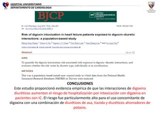 CONCLUSIONES
Este estudio proporcionó evidencia empírica de que las interacciones de digoxina
diuréticos aumentan el riesgo de hospitalización por intoxicación con digoxina en
pacientes con IC. El riesgo fue particularmente alto para el uso concomitante de
digoxina con una combinación de diuréticos de asa, tiazida y diuréticos ahorradores de
potasio.
HOSPITAL UNIVERSITARIO
DEPARTAMENTO DE CARDIOLOGIA
 