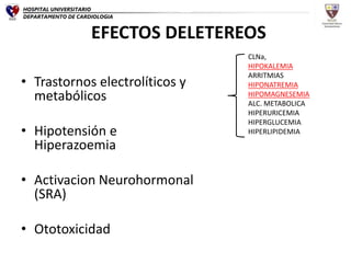 EFECTOS DELETEREOS
• Trastornos electrolíticos y
metabólicos
• Hipotensión e
Hiperazoemia
• Activacion Neurohormonal
(SRA)
• Ototoxicidad
CLNa,
HIPOKALEMIA
ARRITMIAS
HIPONATREMIA
HIPOMAGNESEMIA
ALC. METABOLICA
HIPERURICEMIA
HIPERGLUCEMIA
HIPERLIPIDEMIA
HOSPITAL UNIVERSITARIO
DEPARTAMENTO DE CARDIOLOGIA
 