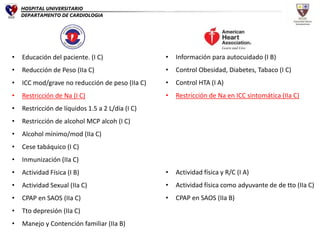 • Educación del paciente. (I C)
• Reducción de Peso (IIa C)
• ICC mod/grave no reducción de peso (IIa C)
• Restricción de Na (I C)
• Restricción de líquidos 1.5 a 2 L/día (I C)
• Restricción de alcohol MCP alcoh (I C)
• Alcohol mínimo/mod (IIa C)
• Cese tabáquico (I C)
• Inmunización (IIa C)
• Actividad Física (I B)
• Actividad Sexual (IIa C)
• CPAP en SAOS (IIa C)
• Tto depresión (IIa C)
• Manejo y Contención familiar (IIa B)
• Información para autocuidado (I B)
• Control Obesidad, Diabetes, Tabaco (I C)
• Control HTA (I A)
• Restricción de Na en ICC sintomática (IIa C)
• Actividad física y R/C (I A)
• Actividad física como adyuvante de de tto (IIa C)
• CPAP en SAOS (IIa B)
HOSPITAL UNIVERSITARIO
DEPARTAMENTO DE CARDIOLOGIA
 