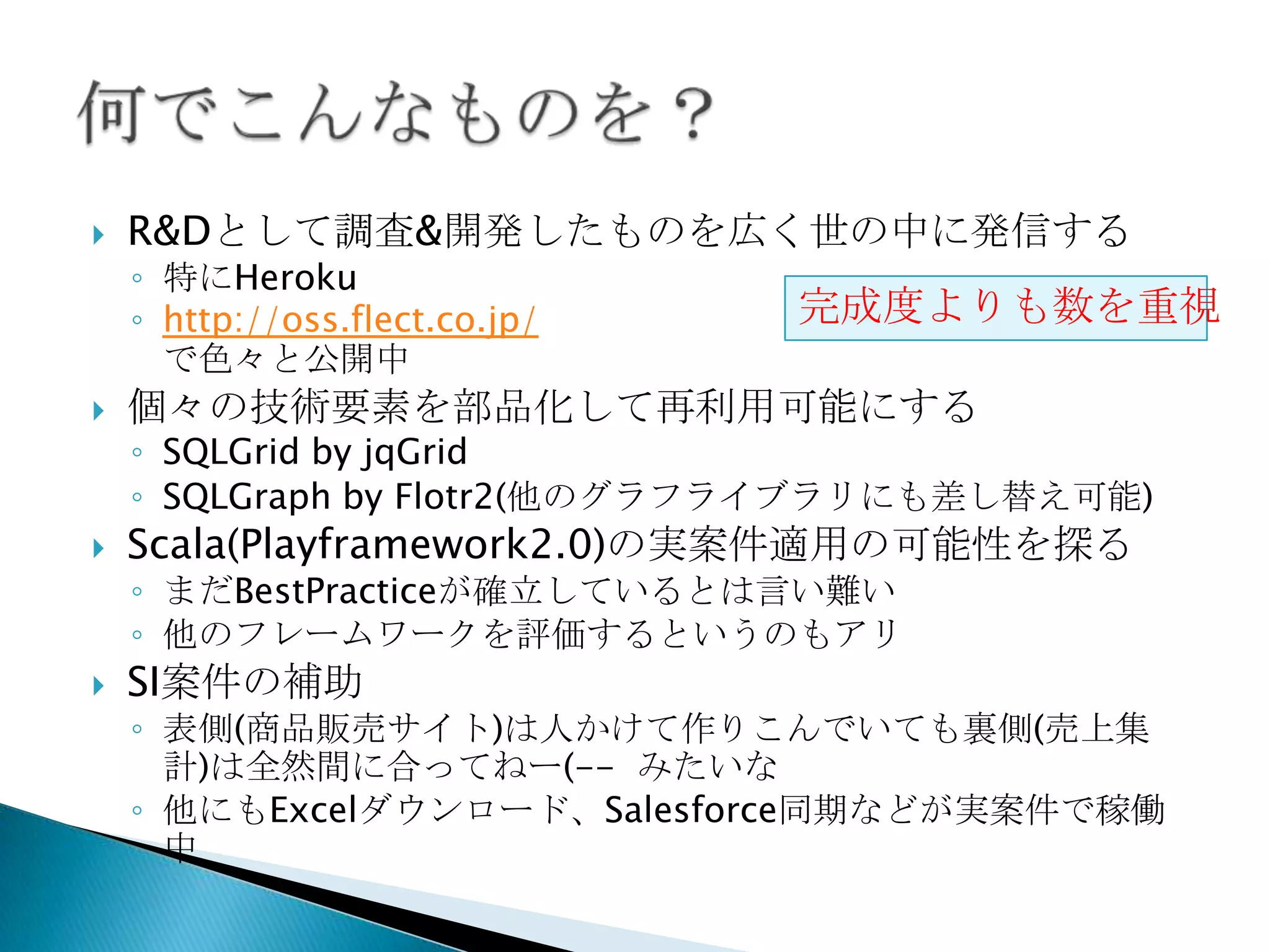  R&Dとして調査&開発したものを広く世の中に発信する
◦ 特にHeroku
◦ http://oss.flect.co.jp/
で色々と公開中
 個々の技術要素を部品化して再利用可能にする
◦ SQLGrid by jqGrid
◦ SQLGraph by Flotr2(他のグラフライブラリにも差し替え可能)
 Scala(Playframework2.0)の実案件適用の可能性を探る
◦ まだBestPracticeが確立しているとは言い難い
◦ 他のフレームワークを評価するというのもアリ
 SI案件の補助
◦ 表側(商品販売サイト)は人かけて作りこんでいても裏側(売上集
計)は全然間に合ってねー(-- みたいな
◦ 他にもExcelダウンロード、Salesforce同期などが実案件で稼働
中
完成度よりも数を重
視
 