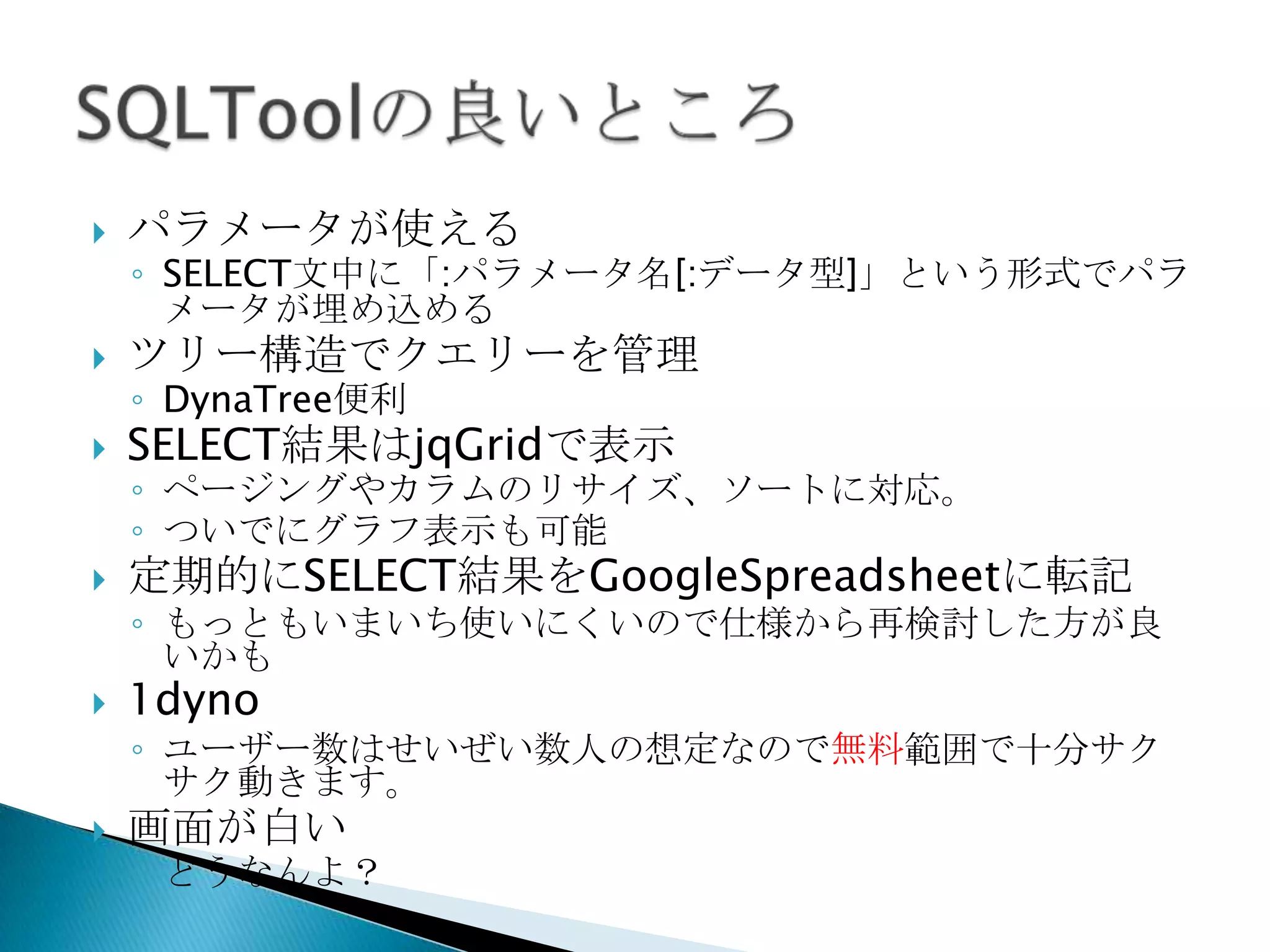  パラメータが使える
◦ SELECT文中に「:パラメータ名[:データ型]」という形式でパラ
メータが埋め込める
 ツリー構造でクエリーを管理
◦ DynaTree便利
 SELECT結果はjqGridで表示
◦ ページングやカラムのリサイズ、ソートに対応。
◦ ついでにグラフ表示も可能
 定期的にSELECT結果をGoogleSpreadsheetに転記
◦ もっともいまいち使いにくいので仕様から再検討した方が良い
かも
 1dyno
◦ ユーザー数はせいぜい数人の想定なので無料範囲で十分サクサ
ク動きます。
 画面が白い
◦ どうなんよ？
 