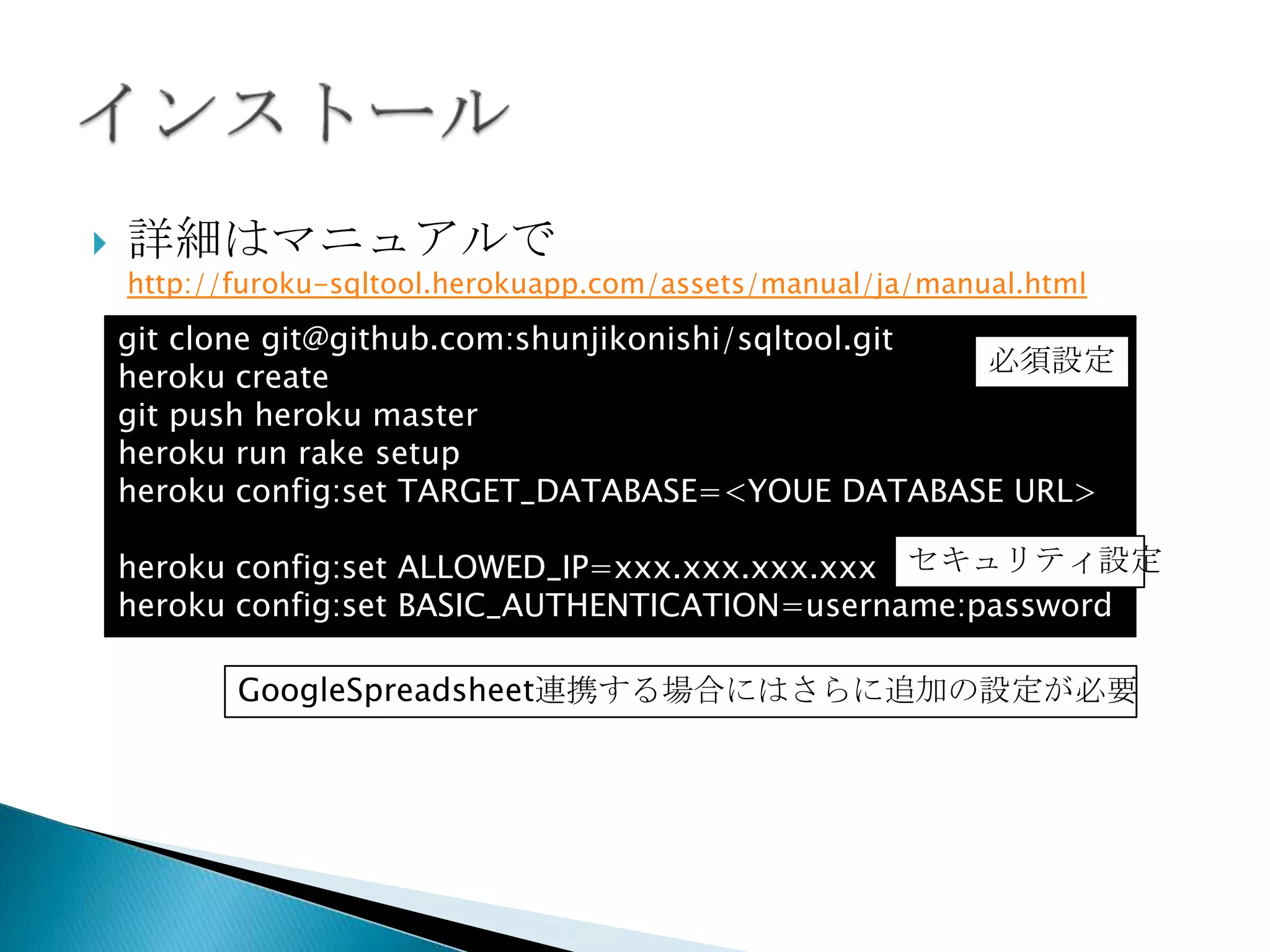  詳細はマニュアルで
http://furoku-sqltool.herokuapp.com/assets/manual/ja/manual.html
git clone git@github.com:shunjikonishi/sqltool.git
heroku create
git push heroku master
heroku run rake setup
heroku config:set TARGET_DATABASE=<YOUE DATABASE URL>
heroku config:set ALLOWED_IP=xxx.xxx.xxx.xxx
heroku config:set BASIC_AUTHENTICATION=username:password
GoogleSpreadsheet連携する場合にはさらに追加の設定が必要
セキュリティ設
定
必須設定
 