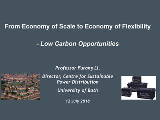 From Economy of Scale to Economy of Flexibility
- Low Carbon Opportunities
Professor Furong Li,
Director, Centre for Sustainable
Power Distribution
University of Bath
12 July 2018
 