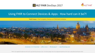 FHIR® is the registered trademark of HL7 and is used with the permission of HL7. The Flame Design mark is the registered trademark of HL7 and is used with the permission of HL7.
Amsterdam, 15-17 November | @fhir_furore | #fhirdevdays17 | www.fhirdevdays.com
Using FHIR to Connect Devices & Apps: How hard can it be?!
Todd Cooper, Chief Instigator, Devices on FHIR (DoF) Initiative
 