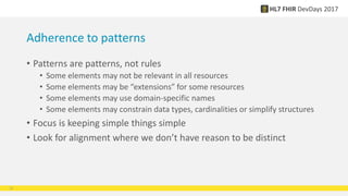 Adherence to patterns
• Patterns are patterns, not rules
• Some elements may not be relevant in all resources
• Some elements may be “extensions” for some resources
• Some elements may use domain-specific names
• Some elements may constrain data types, cardinalities or simplify structures
• Focus is keeping simple things simple
• Look for alignment where we don’t have reason to be distinct
12
 
