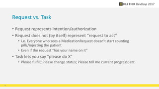 Request vs. Task
• Request represents intention/authorization
• Request does not (by itself) represent “request to act”
• i.e. Everyone who sees a MedicationRequest doesn’t start counting
pills/injecting the patient
• Even if the request “has your name on it”
• Task lets you say “please do X”
• Please fulfill; Please change status; Please tell me current progress; etc.
16
 