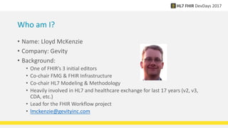 Who am I?
• Name: Lloyd McKenzie
• Company: Gevity
• Background:
• One of FHIR’s 3 initial editors
• Co-chair FMG & FHIR Infrastructure
• Co-chair HL7 Modeling & Methodology
• Heavily involved in HL7 and healthcare exchange for last 17 years (v2, v3,
CDA, etc.)
• Lead for the FHIR Workflow project
• lmckenzie@gevityinc.com
 