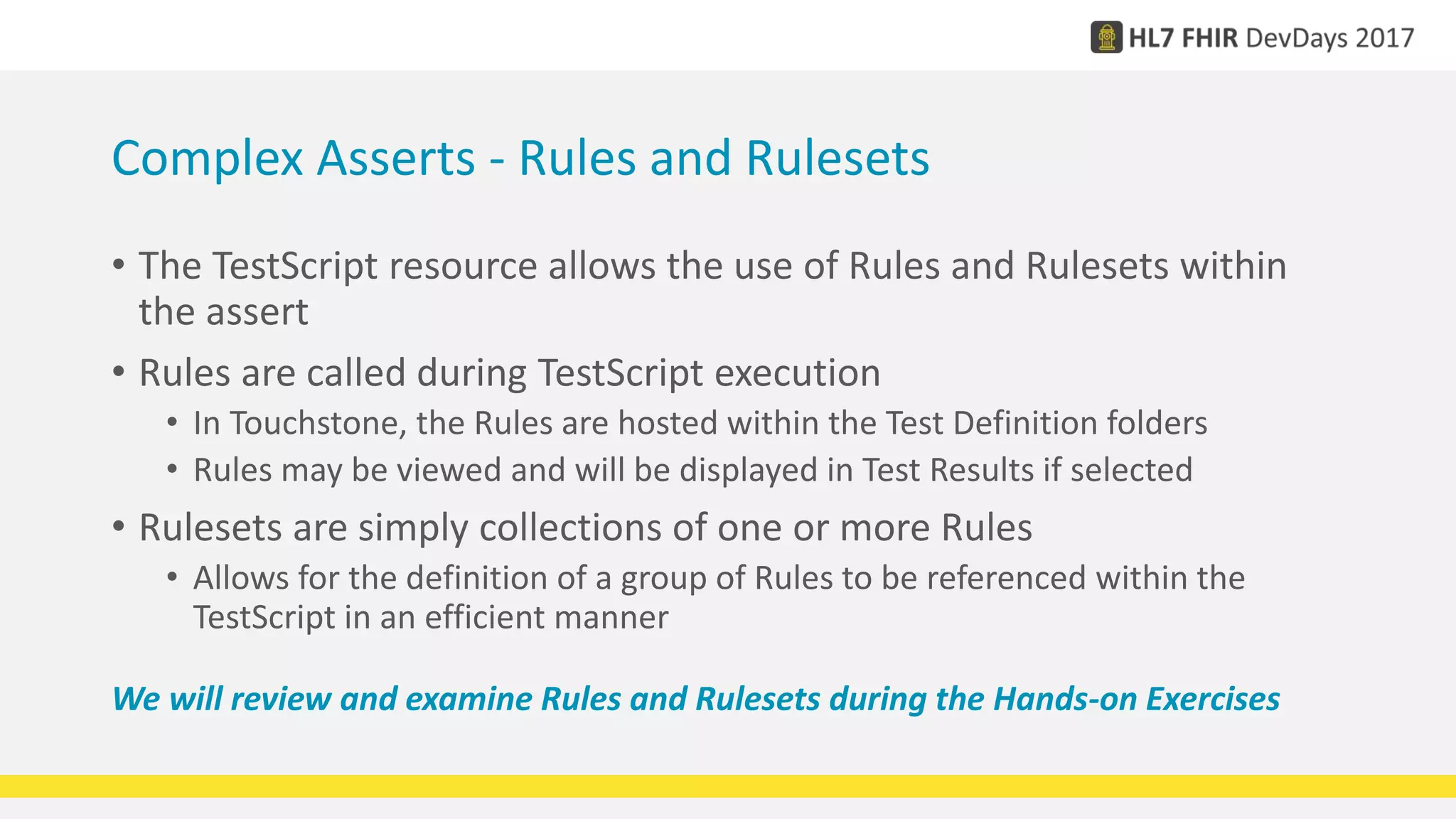 Complex Asserts - Rules and Rulesets
• The TestScript resource allows the use of Rules and Rulesets within
the assert
• Rules are called during TestScript execution
• In Touchstone, the Rules are hosted within the Test Definition folders
• Rules may be viewed and will be displayed in Test Results if selected
• Rulesets are simply collections of one or more Rules
• Allows for the definition of a group of Rules to be referenced within the
TestScript in an efficient manner
We will review and examine Rules and Rulesets during the Hands-on Exercises
 