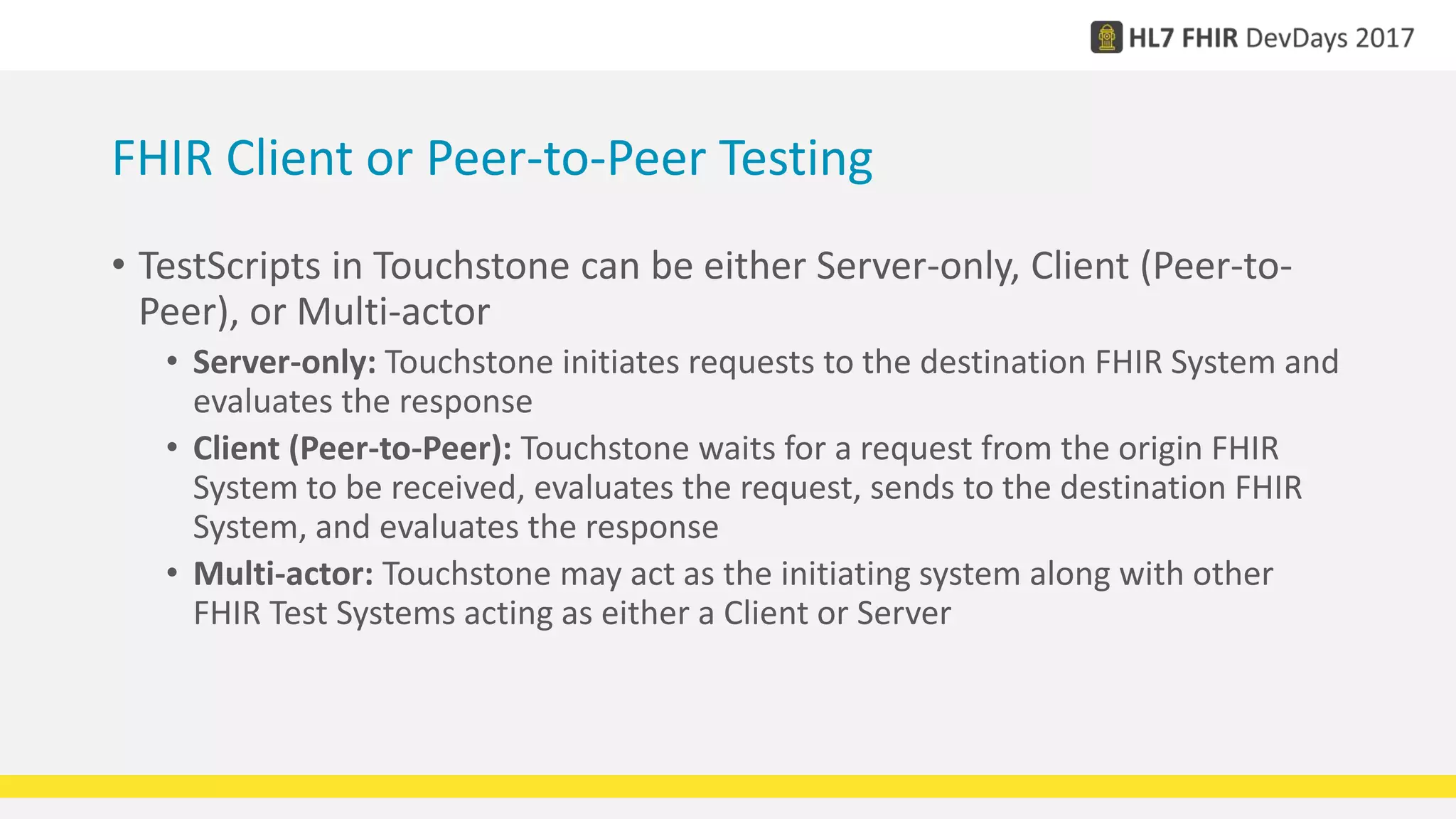 FHIR Client or Peer-to-Peer Testing
• TestScripts in Touchstone can be either Server-only, Client (Peer-to-
Peer), or Multi-actor
• Server-only: Touchstone initiates requests to the destination FHIR System and
evaluates the response
• Client (Peer-to-Peer): Touchstone waits for a request from the origin FHIR
System to be received, evaluates the request, sends to the destination FHIR
System, and evaluates the response
• Multi-actor: Touchstone may act as the initiating system along with other
FHIR Test Systems acting as either a Client or Server
 