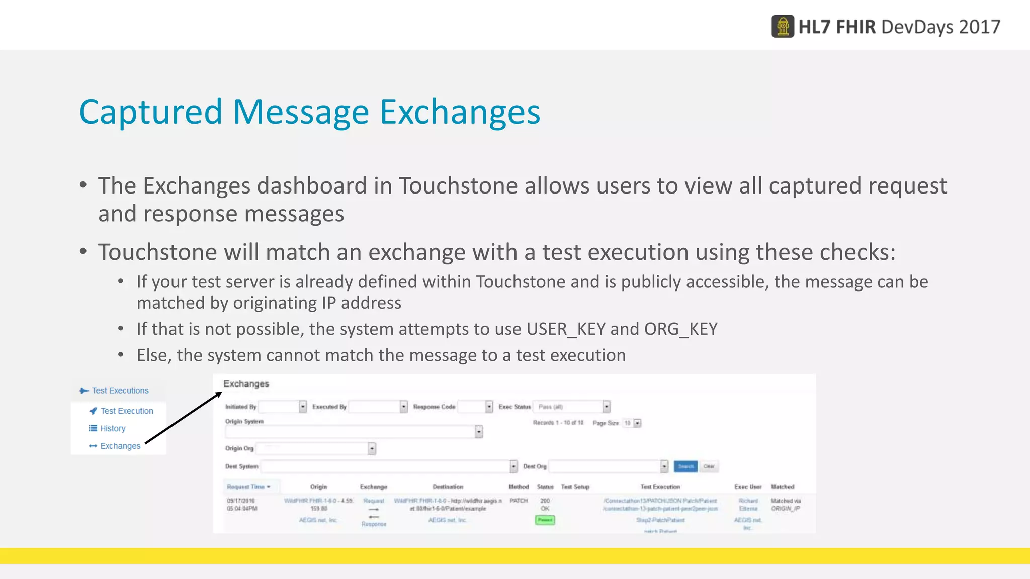 Captured Message Exchanges
• The Exchanges dashboard in Touchstone allows users to view all captured request
and response messages
• Touchstone will match an exchange with a test execution using these checks:
• If your test server is already defined within Touchstone and is publicly accessible, the message can be
matched by originating IP address
• If that is not possible, the system attempts to use USER_KEY and ORG_KEY
• Else, the system cannot match the message to a test execution
 