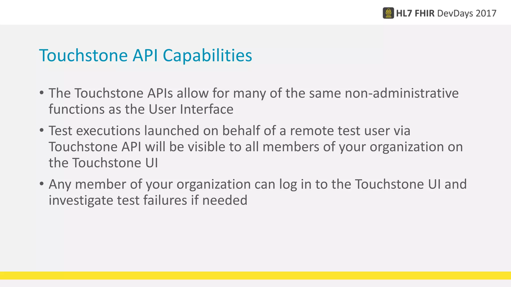 Touchstone API Capabilities
• The Touchstone APIs allow for many of the same non-administrative
functions as the User Interface
• Test executions launched on behalf of a remote test user via
Touchstone API will be visible to all members of your organization on
the Touchstone UI
• Any member of your organization can log in to the Touchstone UI and
investigate test failures if needed
 