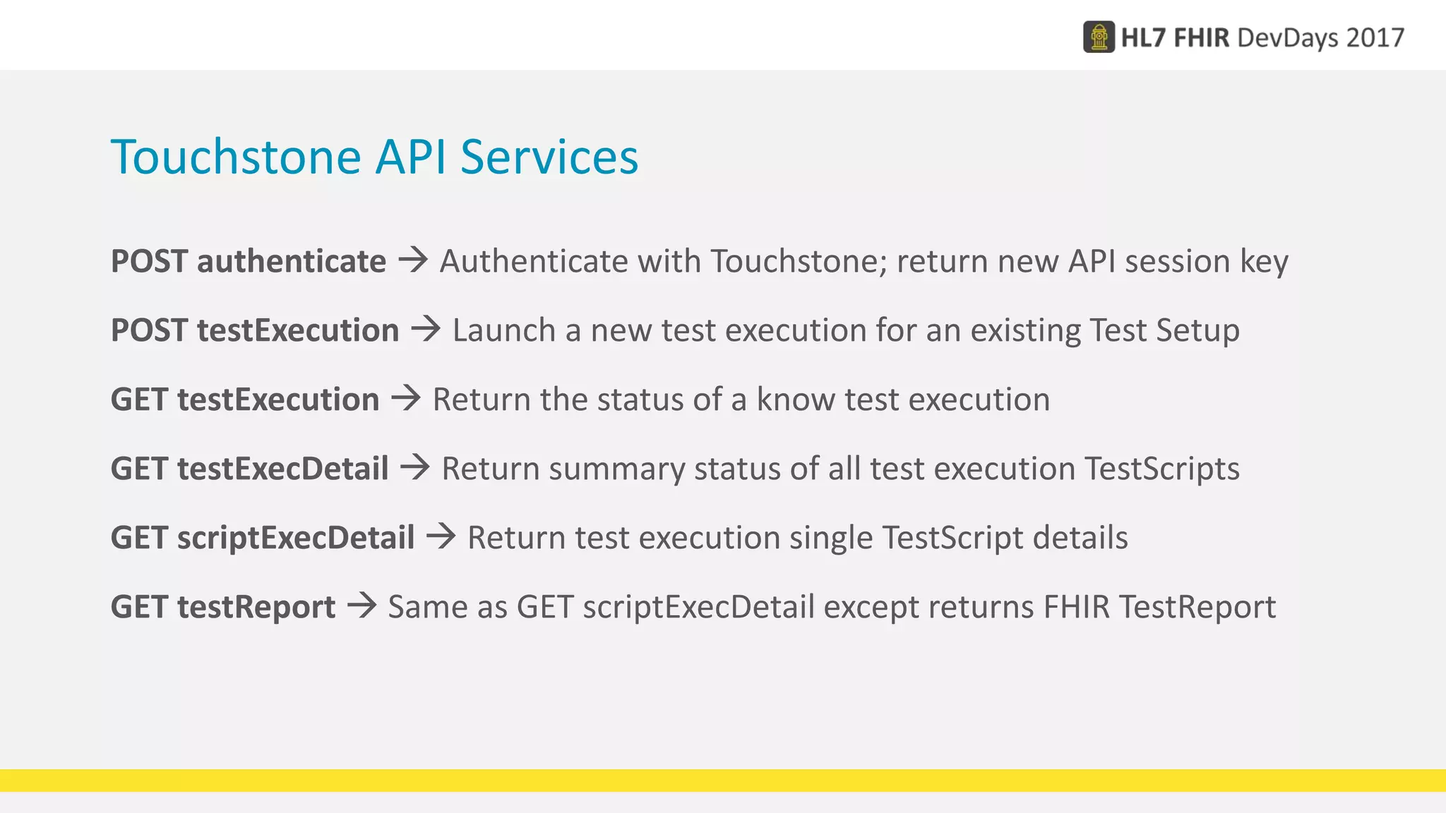 Touchstone API Services
POST authenticate  Authenticate with Touchstone; return new API session key
POST testExecution  Launch a new test execution for an existing Test Setup
GET testExecution  Return the status of a know test execution
GET testExecDetail  Return summary status of all test execution TestScripts
GET scriptExecDetail  Return test execution single TestScript details
GET testReport  Same as GET scriptExecDetail except returns FHIR TestReport
 