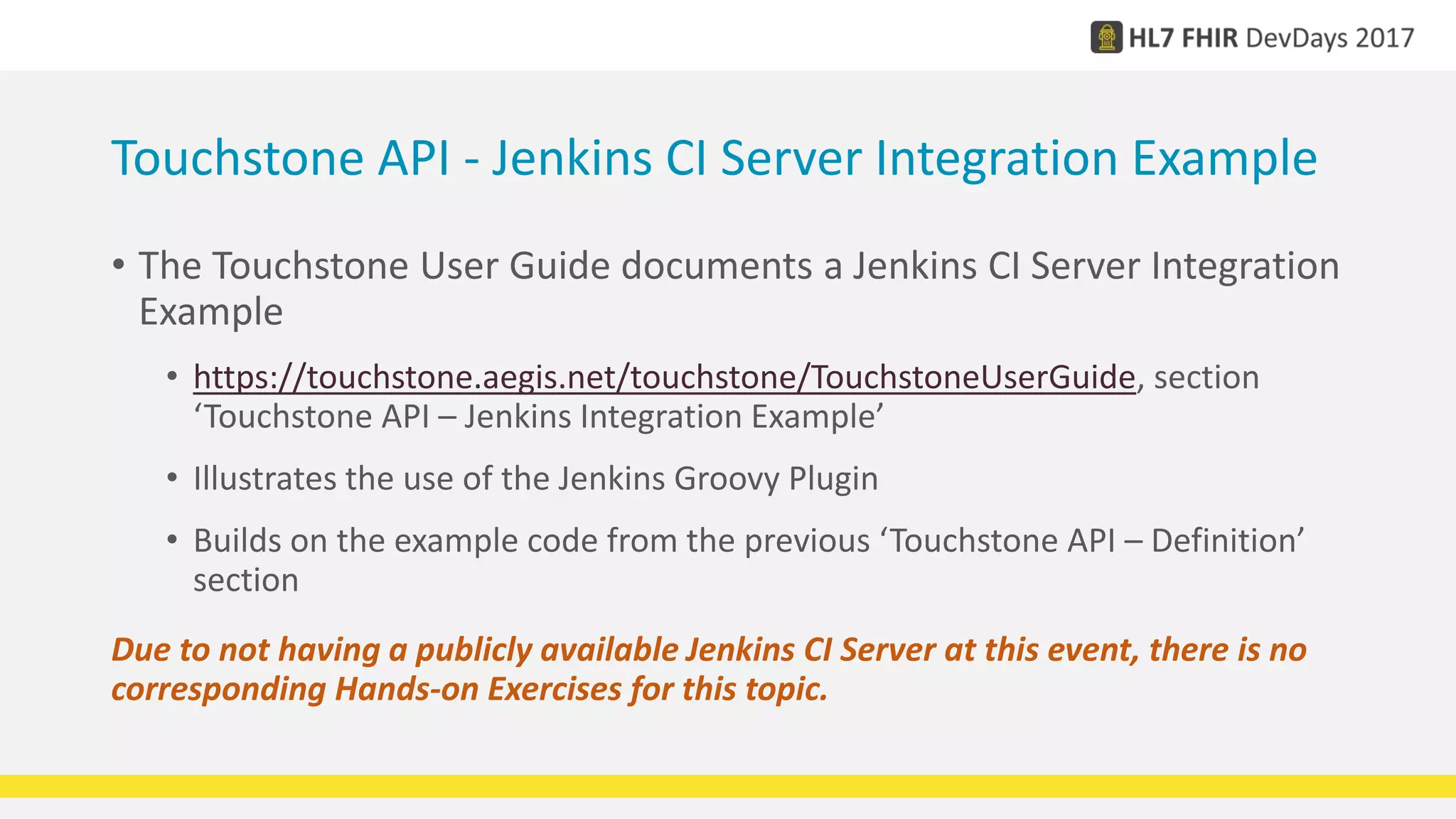 Touchstone API - Jenkins CI Server Integration Example
• The Touchstone User Guide documents a Jenkins CI Server Integration
Example
• https://touchstone.aegis.net/touchstone/TouchstoneUserGuide, section
‘Touchstone API – Jenkins Integration Example’
• Illustrates the use of the Jenkins Groovy Plugin
• Builds on the example code from the previous ‘Touchstone API – Definition’
section
Due to not having a publicly available Jenkins CI Server at this event, there is no
corresponding Hands-on Exercises for this topic.
 