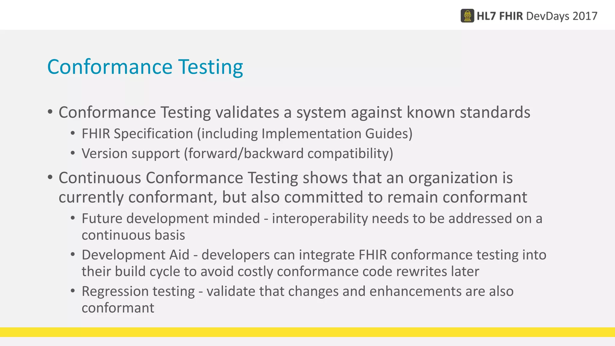Conformance Testing
• Conformance Testing validates a system against known standards
• FHIR Specification (including Implementation Guides)
• Version support (forward/backward compatibility)
• Continuous Conformance Testing shows that an organization is
currently conformant, but also committed to remain conformant
• Future development minded - interoperability needs to be addressed on a
continuous basis
• Development Aid - developers can integrate FHIR conformance testing into
their build cycle to avoid costly conformance code rewrites later
• Regression testing - validate that changes and enhancements are also
conformant
 