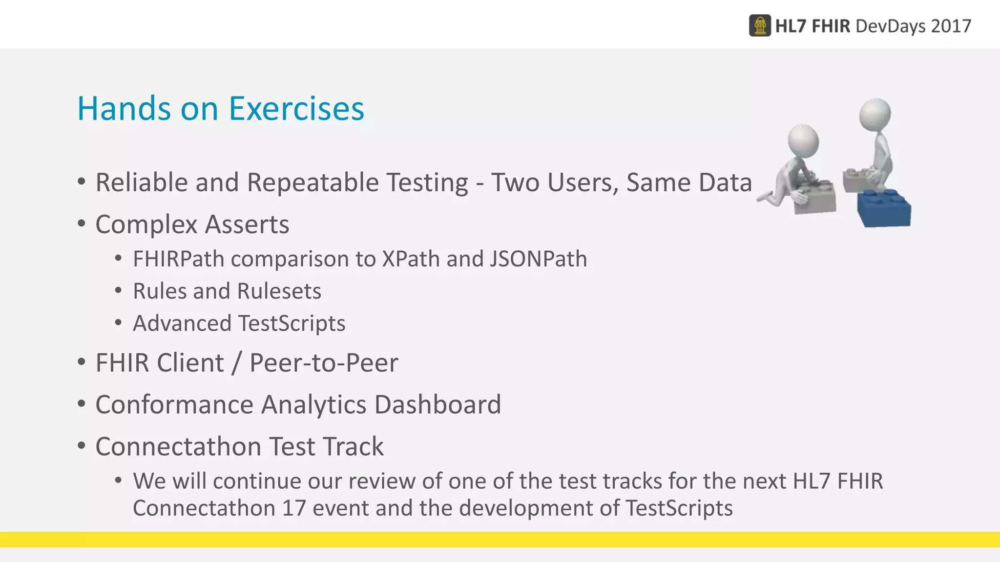 Hands on Exercises
• Reliable and Repeatable Testing - Two Users, Same Data
• Complex Asserts
• FHIRPath comparison to XPath and JSONPath
• Rules and Rulesets
• Advanced TestScripts
• FHIR Client / Peer-to-Peer
• Conformance Analytics Dashboard
• Connectathon Test Track
• We will continue our review of one of the test tracks for the next HL7 FHIR
Connectathon 17 event and the development of TestScripts
 