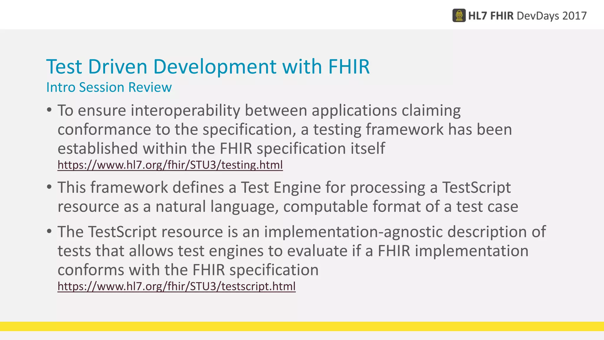 Test Driven Development with FHIR
Intro Session Review
• To ensure interoperability between applications claiming
conformance to the specification, a testing framework has been
established within the FHIR specification itself
https://www.hl7.org/fhir/STU3/testing.html
• This framework defines a Test Engine for processing a TestScript
resource as a natural language, computable format of a test case
• The TestScript resource is an implementation-agnostic description of
tests that allows test engines to evaluate if a FHIR implementation
conforms with the FHIR specification
https://www.hl7.org/fhir/STU3/testscript.html
 