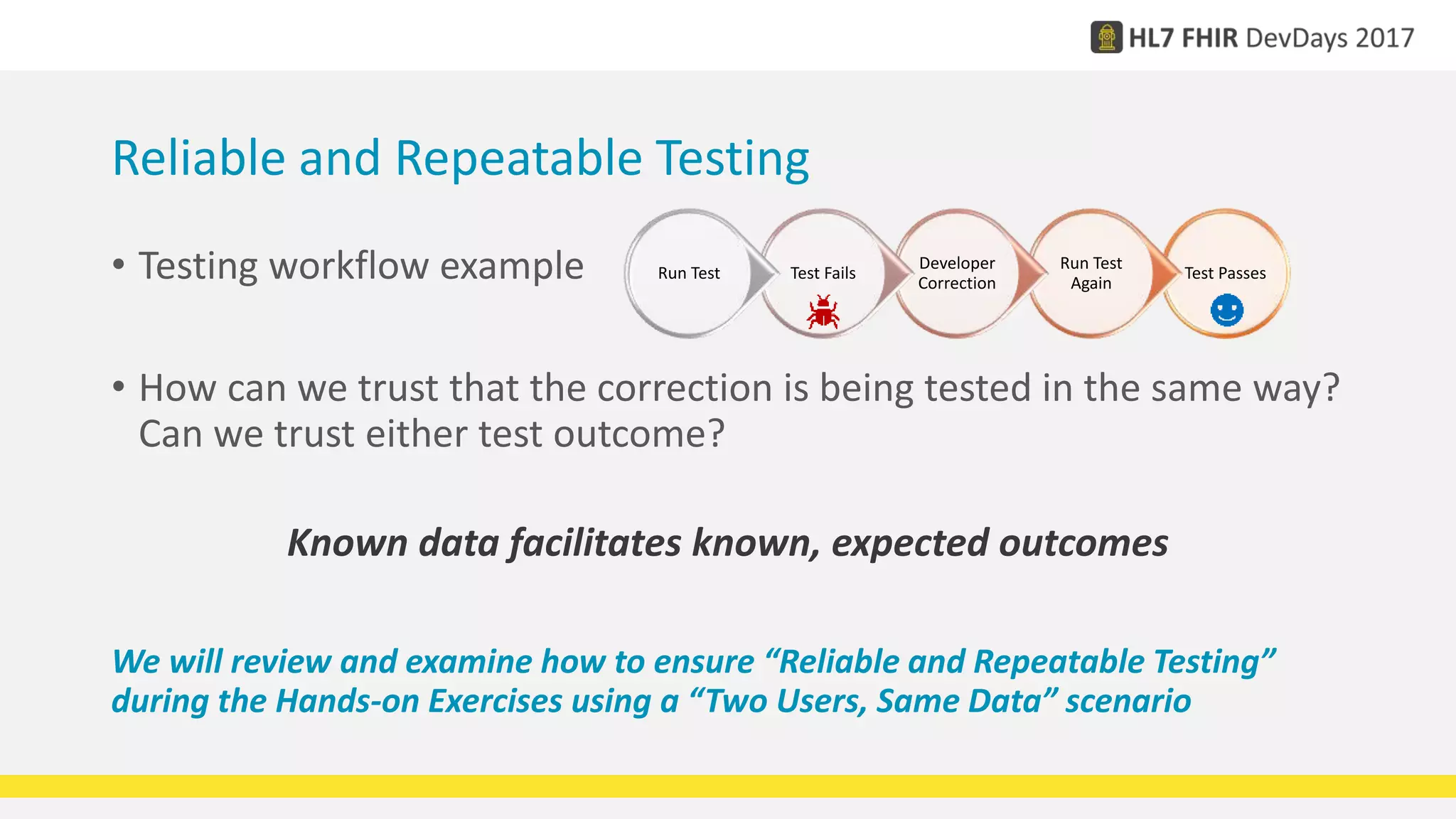 • Testing workflow example
• How can we trust that the correction is being tested in the same way?
Can we trust either test outcome?
Known data facilitates known, expected outcomes
We will review and examine how to ensure “Reliable and Repeatable Testing”
during the Hands-on Exercises using a “Two Users, Same Data” scenario
Test Passes
Run Test
Again
Developer
Correction
Test FailsRun Test
Reliable and Repeatable Testing
 