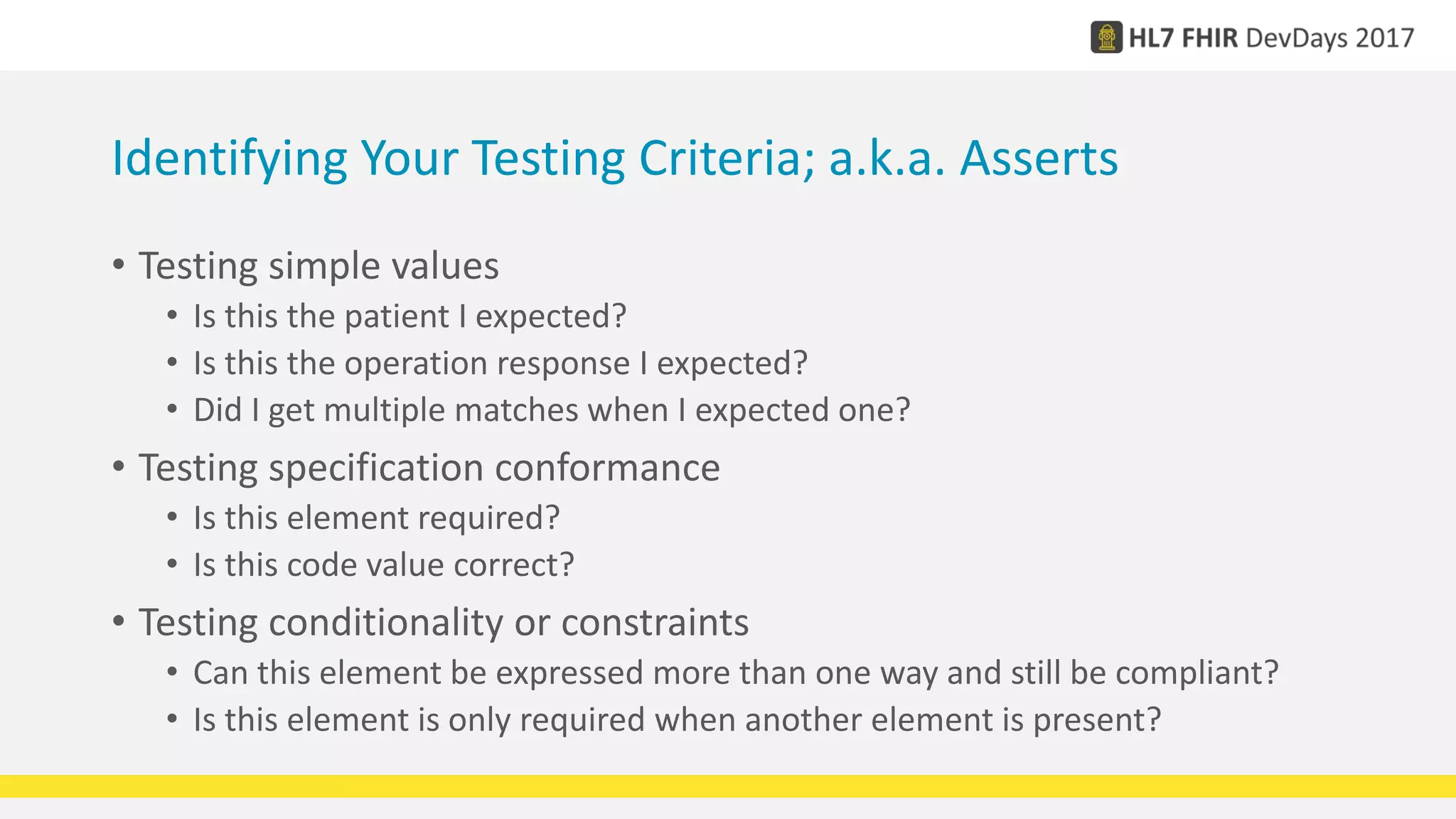 Identifying Your Testing Criteria; a.k.a. Asserts
• Testing simple values
• Is this the patient I expected?
• Is this the operation response I expected?
• Did I get multiple matches when I expected one?
• Testing specification conformance
• Is this element required?
• Is this code value correct?
• Testing conditionality or constraints
• Can this element be expressed more than one way and still be compliant?
• Is this element is only required when another element is present?
 