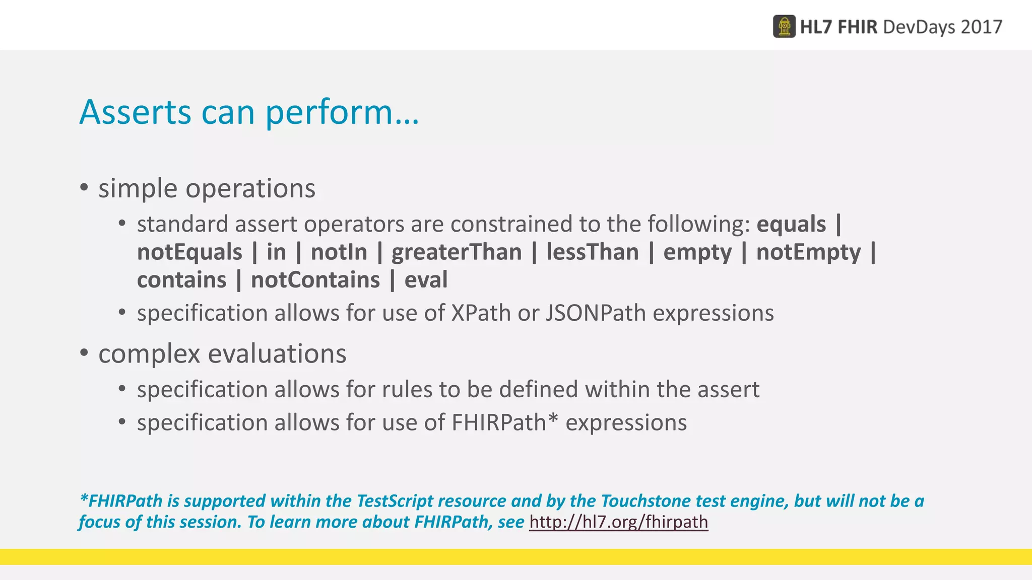 Asserts can perform…
• simple operations
• standard assert operators are constrained to the following: equals |
notEquals | in | notIn | greaterThan | lessThan | empty | notEmpty |
contains | notContains | eval
• specification allows for use of XPath or JSONPath expressions
• complex evaluations
• specification allows for rules to be defined within the assert
• specification allows for use of FHIRPath* expressions
*FHIRPath is supported within the TestScript resource and by the Touchstone test engine, but will not be a
focus of this session. To learn more about FHIRPath, see http://hl7.org/fhirpath
 