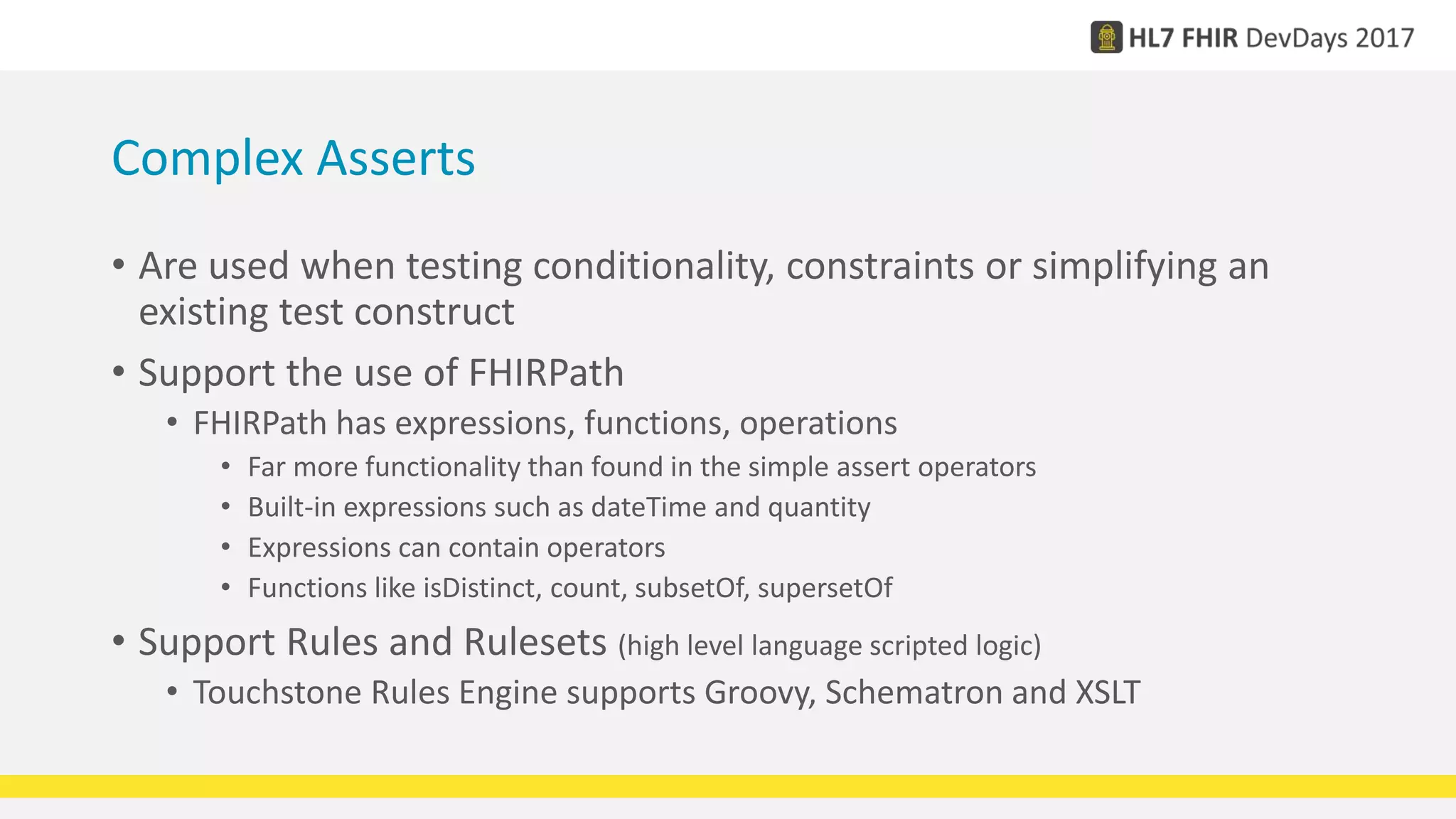 Complex Asserts
• Are used when testing conditionality, constraints or simplifying an
existing test construct
• Support the use of FHIRPath
• FHIRPath has expressions, functions, operations
• Far more functionality than found in the simple assert operators
• Built-in expressions such as dateTime and quantity
• Expressions can contain operators
• Functions like isDistinct, count, subsetOf, supersetOf
• Support Rules and Rulesets (high level language scripted logic)
• Touchstone Rules Engine supports Groovy, Schematron and XSLT
 