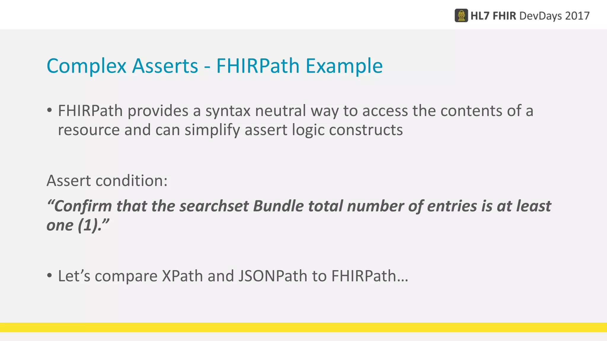 Complex Asserts - FHIRPath Example
• FHIRPath provides a syntax neutral way to access the contents of a
resource and can simplify assert logic constructs
Assert condition:
“Confirm that the searchset Bundle total number of entries is at least
one (1).”
• Let’s compare XPath and JSONPath to FHIRPath…
 