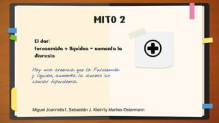 MITO 2
Hay una creencia que la Furosemida
y líquidos, aumenta la diuresis sin
causar hipovolemia.
El dar:
furosemida + líquidos = aumenta la
diuresis
Miguel Joannidis1, Sebastián J. Klein1y Marlies Ostermann
 