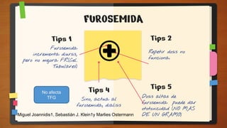 FUROSEMIDA
Furosemida
incrementa diursis,
pero no mejora FR.(Cel.
Tubulares)
Tips 2
Dosis altas de
furosemida puede dar
ototoxicidad (NO MAS
DE UN GRAMO)
Tips 4
Sino, actua al
furosemida, dialisis
Repetir dosis no
funciona.
Tips 5
Tips 1
No afecta
TFG
Miguel Joannidis1, Sebastián J. Klein1y Marlies Ostermann
 
