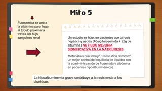 Mito 5
La hipoalbuminemia grave contribuye a la resistencia a los
diuréticos
Furosemida se une a
la albúmina para llegar
al túbulo proximal a
través del flujo
sanguíneo renal Un estudio se hizo, en pacientes con cirrosis
hepática y ascitis (40mg furosemida + 25g de
albumina) NO HUBO MEJORIA
SIGNIFICATIVA EN LA NATRIURESIS
Metanálisis que incluyó 10 estudios demostró
un mejor control del equilibrio de líquidos con
la coadministración de frusemida y albúmina
en pacientes hipoalbuminémicos
 