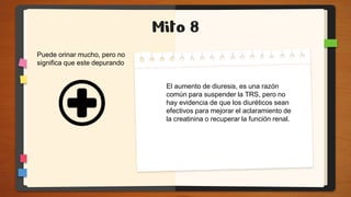 Mito 8
El aumento de diuresis, es una razón
común para suspender la TRS, pero no
hay evidencia de que los diuréticos sean
efectivos para mejorar el aclaramiento de
la creatinina o recuperar la función renal.
Puede orinar mucho, pero no
significa que este depurando
 