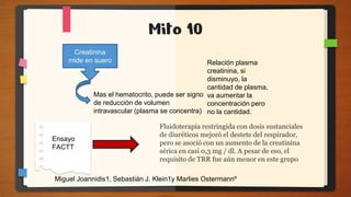 Mito 10
Creatinina
mide en suero
Mas el hematocrito, puede ser signo
de reducción de volumen
intravascular (plasma se concentra)
Ensayo
FACTT
Fluidoterapia restringida con dosis sustanciales
de diuréticos mejoró el destete del respirador,
pero se asoció con un aumento de la creatinina
sérica en casi 0,3 mg / dl. A pesar de eso, el
requisito de TRR fue aún menor en este grupo
Miguel Joannidis1, Sebastián J. Klein1y Marlies Ostermannº
Relación plasma
creatinina, si
disminuyo, la
cantidad de plasma,
va aumentar la
concentración pero
no la cantidad.
 