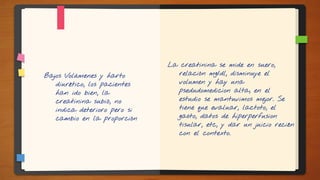 Bajos Volúmenes y harto
diurético, los pacientes
han ido bien, la
creatinina subió, no
indica deterioro pero si
cambio en la proporción
La creatinina se mide en suero,
relación mg/dl, disminuye el
volumen y hay una
psedudomedicion alta, en el
estudio se mantuvimos mejor. Se
tiene que evaluar, lactoto, el
gasto, datos de hiperperfusion
tisular, etc, y dar un juicio recién
con el contexto.
 