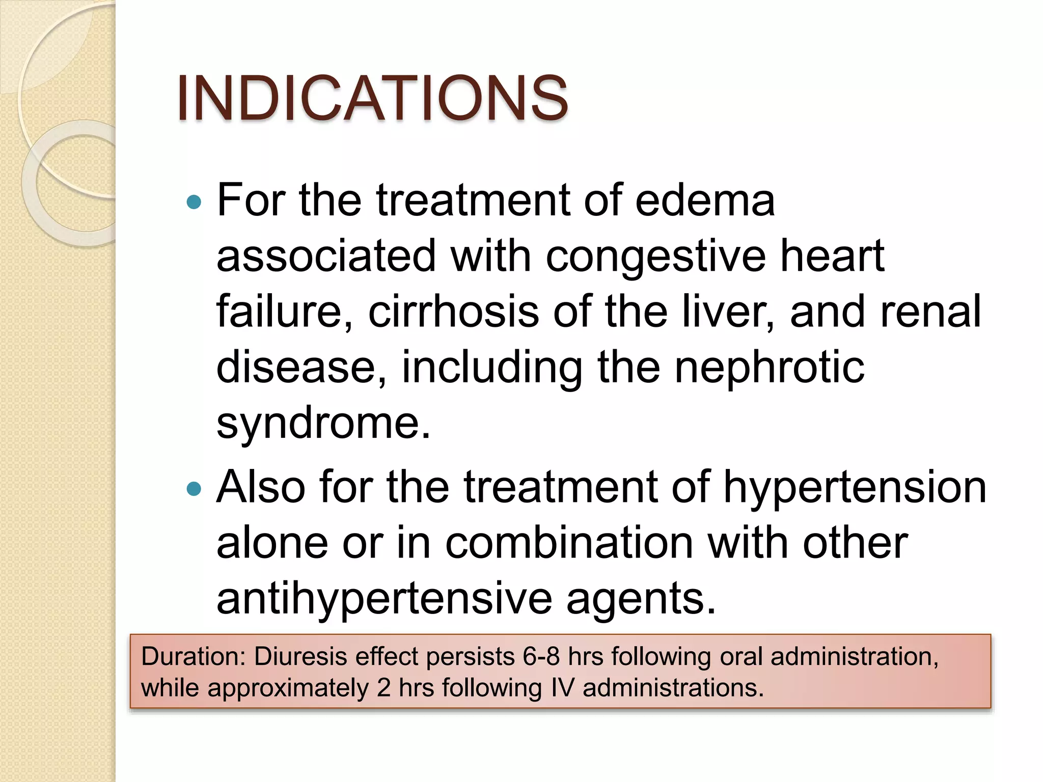 INDICATIONS
 For the treatment of edema
associated with congestive heart
failure, cirrhosis of the liver, and renal
disease, including the nephrotic
syndrome.
 Also for the treatment of hypertension
alone or in combination with other
antihypertensive agents.
Duration: Diuresis effect persists 6-8 hrs following oral administration,
while approximately 2 hrs following IV administrations.
 