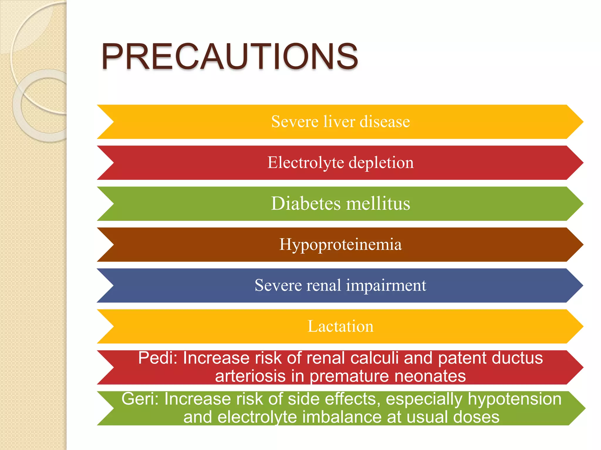 PRECAUTIONS
Severe liver disease
Electrolyte depletion
Diabetes mellitus
Hypoproteinemia
Severe renal impairment
Lactation
Pedi: Increase risk of renal calculi and patent ductus
arteriosis in premature neonates
Geri: Increase risk of side effects, especially hypotension
and electrolyte imbalance at usual doses
 