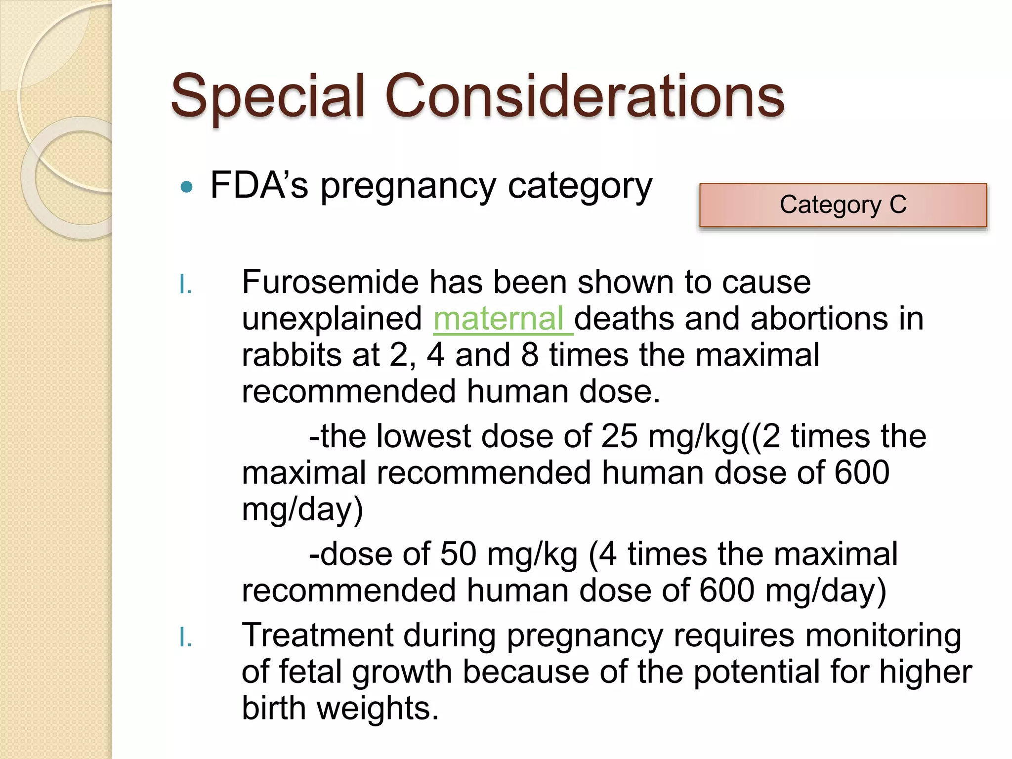 Special Considerations
 FDA’s pregnancy category
I. Furosemide has been shown to cause
unexplained maternal deaths and abortions in
rabbits at 2, 4 and 8 times the maximal
recommended human dose.
-the lowest dose of 25 mg/kg((2 times the
maximal recommended human dose of 600
mg/day)
-dose of 50 mg/kg (4 times the maximal
recommended human dose of 600 mg/day)
I. Treatment during pregnancy requires monitoring
of fetal growth because of the potential for higher
birth weights.
Category C
 