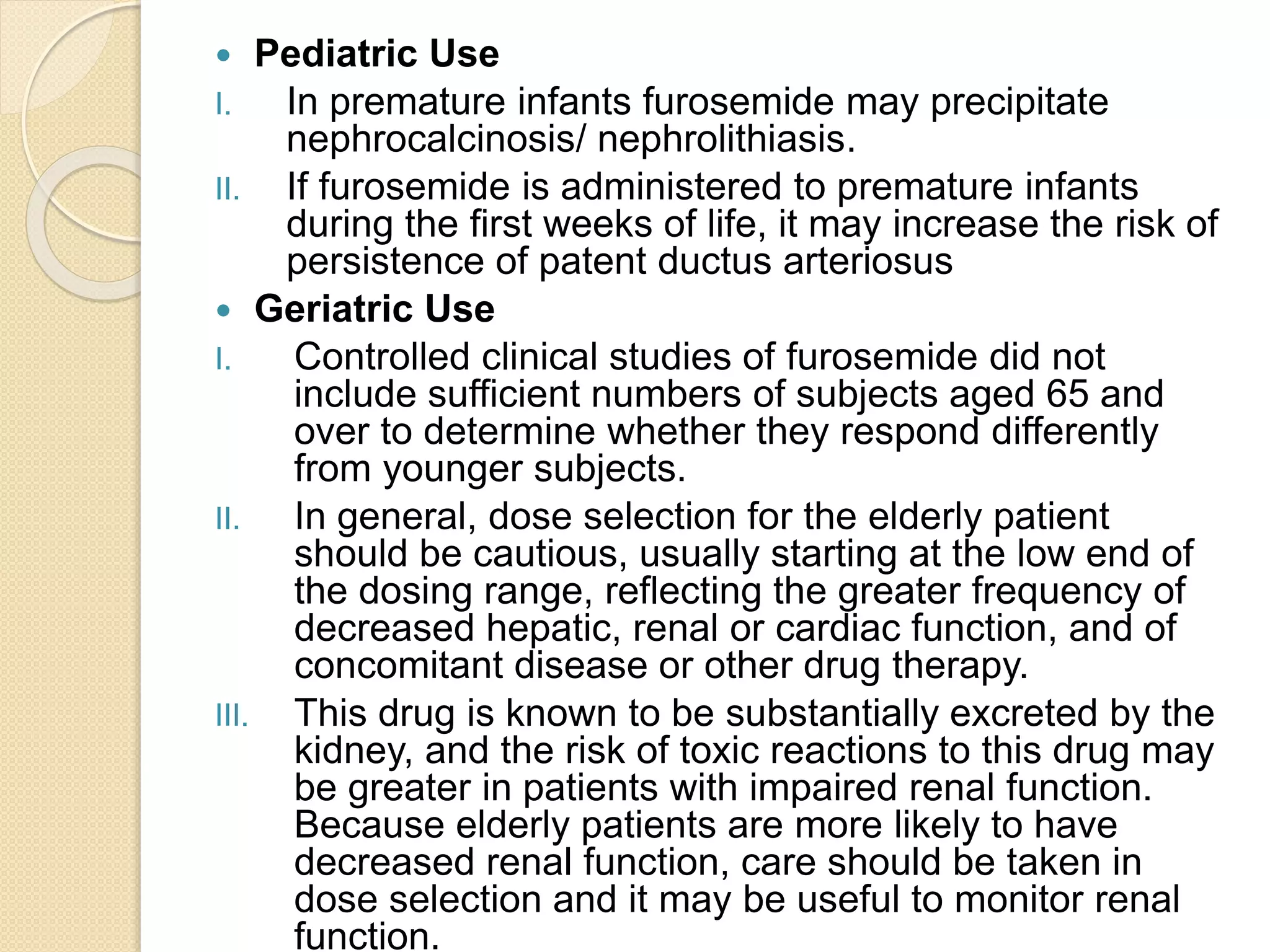  Pediatric Use
I. In premature infants furosemide may precipitate
nephrocalcinosis/ nephrolithiasis.
II. If furosemide is administered to premature infants
during the first weeks of life, it may increase the risk of
persistence of patent ductus arteriosus
 Geriatric Use
I. Controlled clinical studies of furosemide did not
include sufficient numbers of subjects aged 65 and
over to determine whether they respond differently
from younger subjects.
II. In general, dose selection for the elderly patient
should be cautious, usually starting at the low end of
the dosing range, reflecting the greater frequency of
decreased hepatic, renal or cardiac function, and of
concomitant disease or other drug therapy.
III. This drug is known to be substantially excreted by the
kidney, and the risk of toxic reactions to this drug may
be greater in patients with impaired renal function.
Because elderly patients are more likely to have
decreased renal function, care should be taken in
dose selection and it may be useful to monitor renal
function.
 