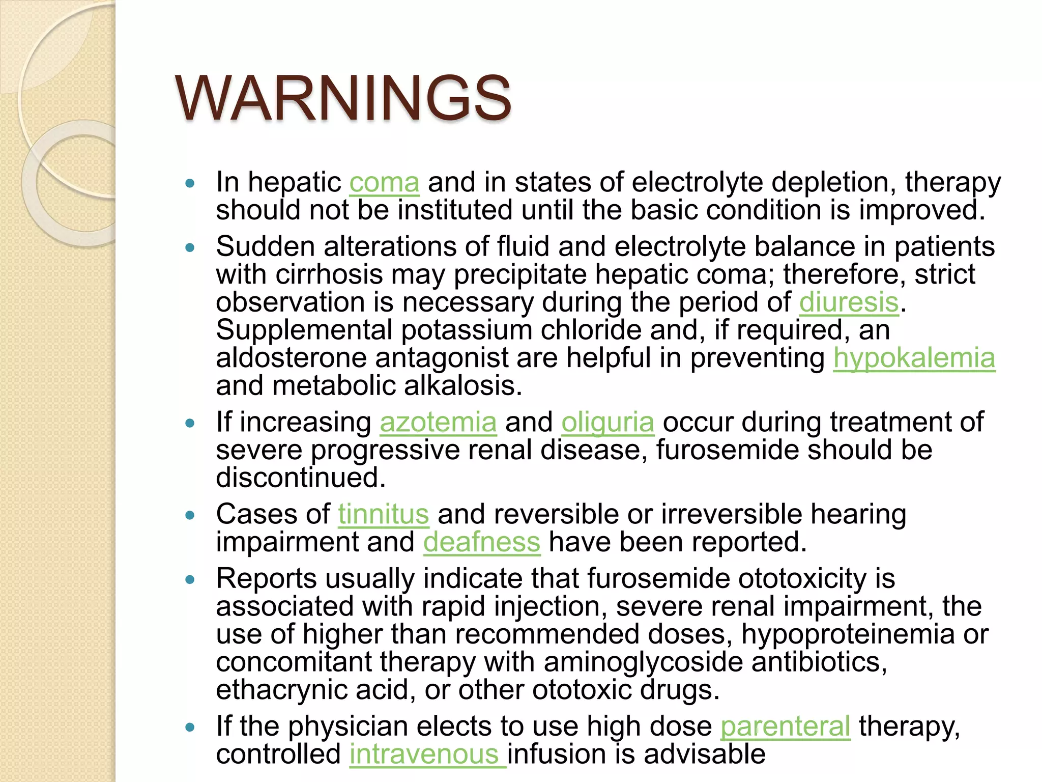 WARNINGS
 In hepatic coma and in states of electrolyte depletion, therapy
should not be instituted until the basic condition is improved.
 Sudden alterations of fluid and electrolyte balance in patients
with cirrhosis may precipitate hepatic coma; therefore, strict
observation is necessary during the period of diuresis.
Supplemental potassium chloride and, if required, an
aldosterone antagonist are helpful in preventing hypokalemia
and metabolic alkalosis.
 If increasing azotemia and oliguria occur during treatment of
severe progressive renal disease, furosemide should be
discontinued.
 Cases of tinnitus and reversible or irreversible hearing
impairment and deafness have been reported.
 Reports usually indicate that furosemide ototoxicity is
associated with rapid injection, severe renal impairment, the
use of higher than recommended doses, hypoproteinemia or
concomitant therapy with aminoglycoside antibiotics,
ethacrynic acid, or other ototoxic drugs.
 If the physician elects to use high dose parenteral therapy,
controlled intravenous infusion is advisable
 