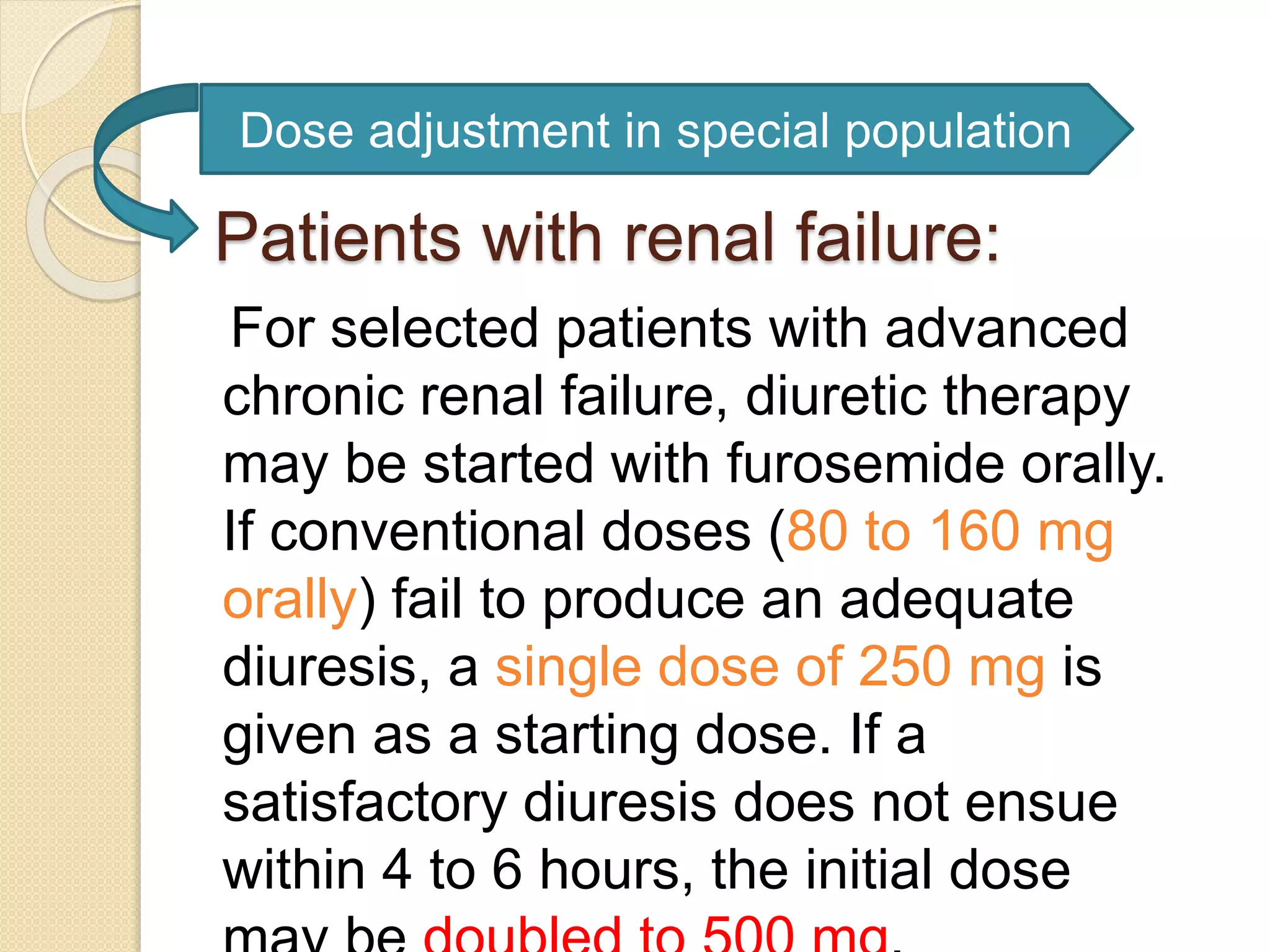 Patients with renal failure:
For selected patients with advanced
chronic renal failure, diuretic therapy
may be started with furosemide orally.
If conventional doses (80 to 160 mg
orally) fail to produce an adequate
diuresis, a single dose of 250 mg is
given as a starting dose. If a
satisfactory diuresis does not ensue
within 4 to 6 hours, the initial dose
Dose adjustment in special population
 