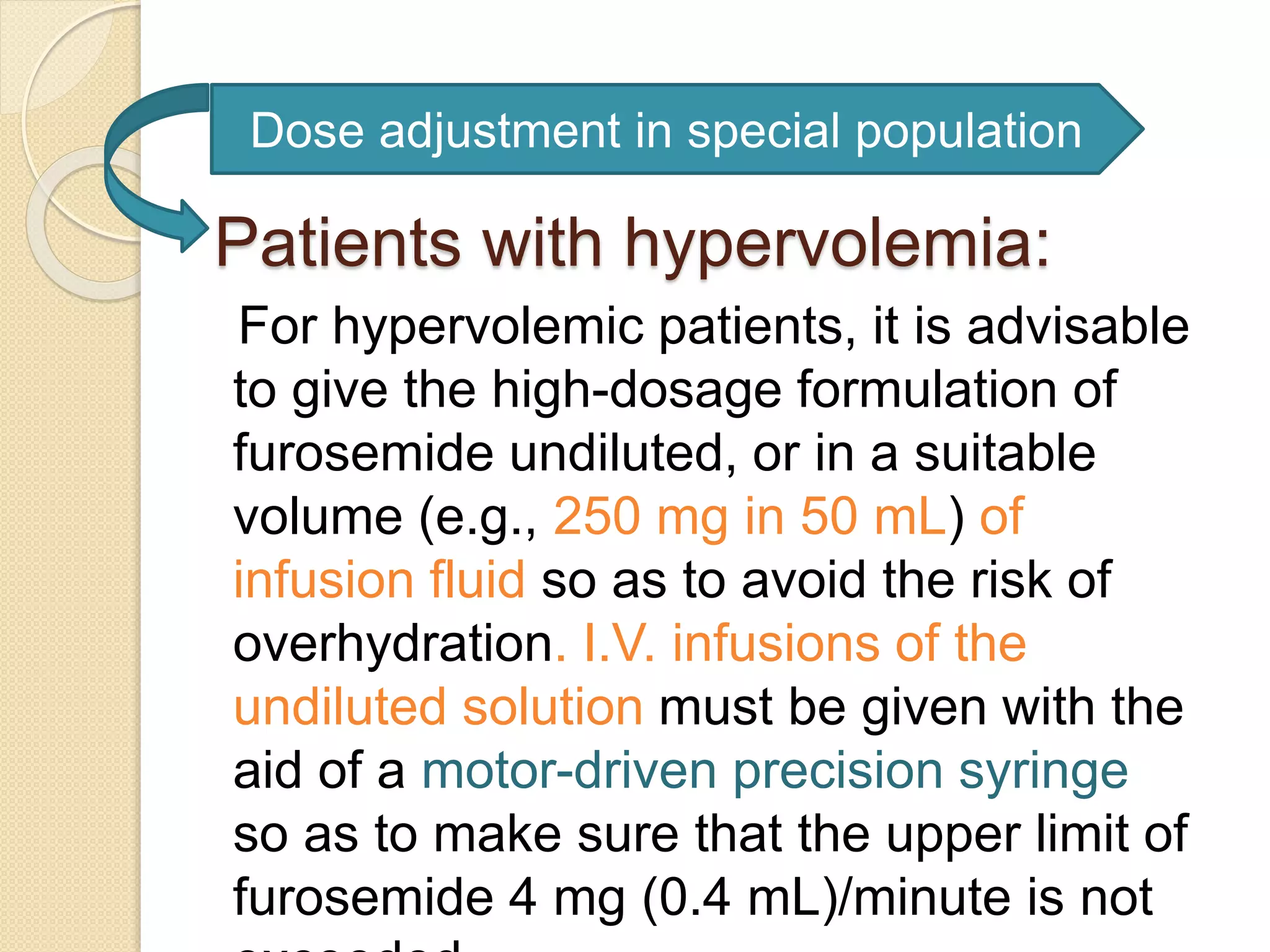 Patients with hypervolemia:
For hypervolemic patients, it is advisable
to give the high-dosage formulation of
furosemide undiluted, or in a suitable
volume (e.g., 250 mg in 50 mL) of
infusion fluid so as to avoid the risk of
overhydration. I.V. infusions of the
undiluted solution must be given with the
aid of a motor-driven precision syringe
so as to make sure that the upper limit of
furosemide 4 mg (0.4 mL)/minute is not
Dose adjustment in special population
 