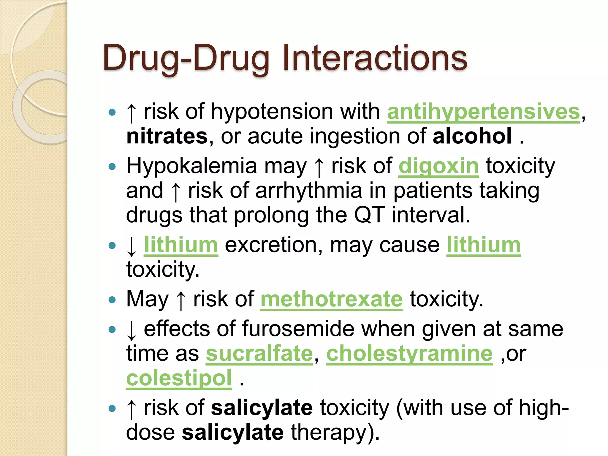 Drug-Drug Interactions
 ↑ risk of hypotension with antihypertensives,
nitrates, or acute ingestion of alcohol .
 Hypokalemia may ↑ risk of digoxin toxicity
and ↑ risk of arrhythmia in patients taking
drugs that prolong the QT interval.
 ↓ lithium excretion, may cause lithium
toxicity.
 May ↑ risk of methotrexate toxicity.
 ↓ effects of furosemide when given at same
time as sucralfate, cholestyramine ,or
colestipol .
 ↑ risk of salicylate toxicity (with use of high-
dose salicylate therapy).
 