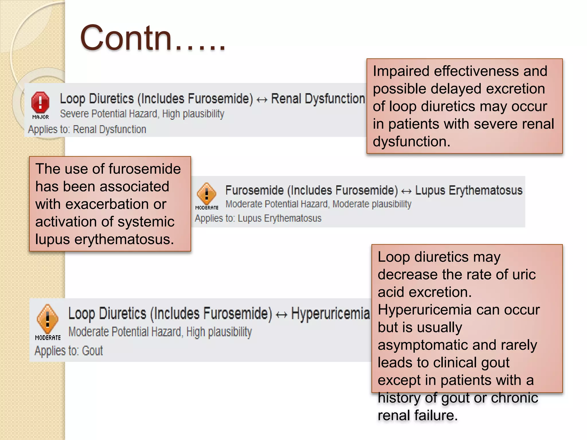 Contn…..
Impaired effectiveness and
possible delayed excretion
of loop diuretics may occur
in patients with severe renal
dysfunction.
The use of furosemide
has been associated
with exacerbation or
activation of systemic
lupus erythematosus.
Loop diuretics may
decrease the rate of uric
acid excretion.
Hyperuricemia can occur
but is usually
asymptomatic and rarely
leads to clinical gout
except in patients with a
history of gout or chronic
renal failure.
 