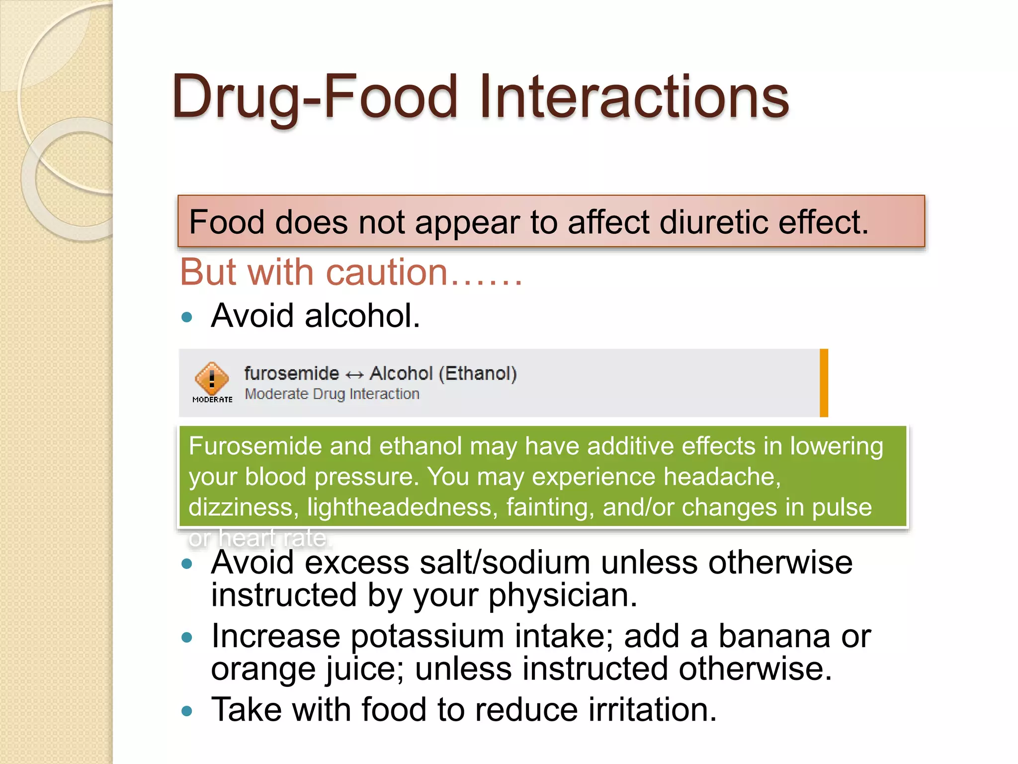 Drug-Food Interactions
But with caution……
 Avoid alcohol.
 Avoid excess salt/sodium unless otherwise
instructed by your physician.
 Increase potassium intake; add a banana or
orange juice; unless instructed otherwise.
 Take with food to reduce irritation.
Food does not appear to affect diuretic effect.
Furosemide and ethanol may have additive effects in lowering
your blood pressure. You may experience headache,
dizziness, lightheadedness, fainting, and/or changes in pulse
or heart rate.
 