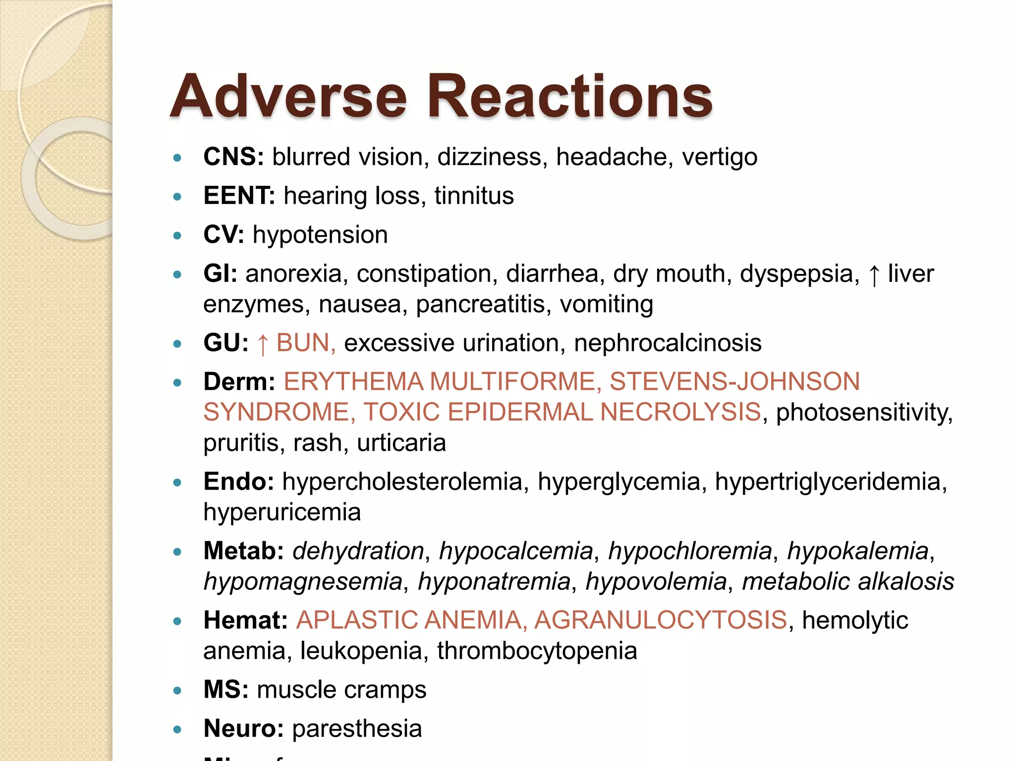 Adverse Reactions
 CNS: blurred vision, dizziness, headache, vertigo
 EENT: hearing loss, tinnitus
 CV: hypotension
 GI: anorexia, constipation, diarrhea, dry mouth, dyspepsia, ↑ liver
enzymes, nausea, pancreatitis, vomiting
 GU: ↑ BUN, excessive urination, nephrocalcinosis
 Derm: ERYTHEMA MULTIFORME, STEVENS-JOHNSON
SYNDROME, TOXIC EPIDERMAL NECROLYSIS, photosensitivity,
pruritis, rash, urticaria
 Endo: hypercholesterolemia, hyperglycemia, hypertriglyceridemia,
hyperuricemia
 Metab: dehydration, hypocalcemia, hypochloremia, hypokalemia,
hypomagnesemia, hyponatremia, hypovolemia, metabolic alkalosis
 Hemat: APLASTIC ANEMIA, AGRANULOCYTOSIS, hemolytic
anemia, leukopenia, thrombocytopenia
 MS: muscle cramps
 Neuro: paresthesia
 