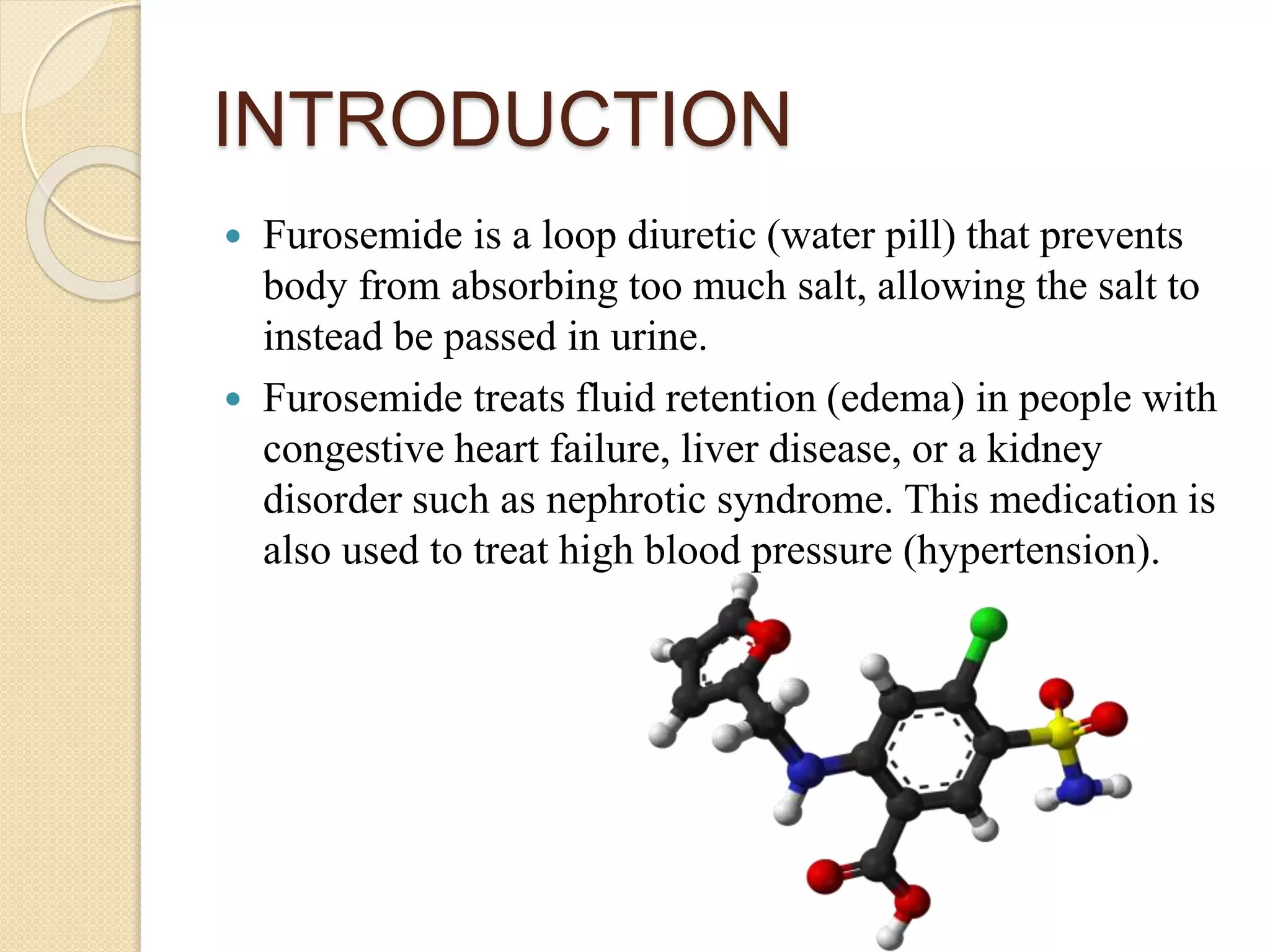 INTRODUCTION
 Furosemide is a loop diuretic (water pill) that prevents
body from absorbing too much salt, allowing the salt to
instead be passed in urine.
 Furosemide treats fluid retention (edema) in people with
congestive heart failure, liver disease, or a kidney
disorder such as nephrotic syndrome. This medication is
also used to treat high blood pressure (hypertension).
 