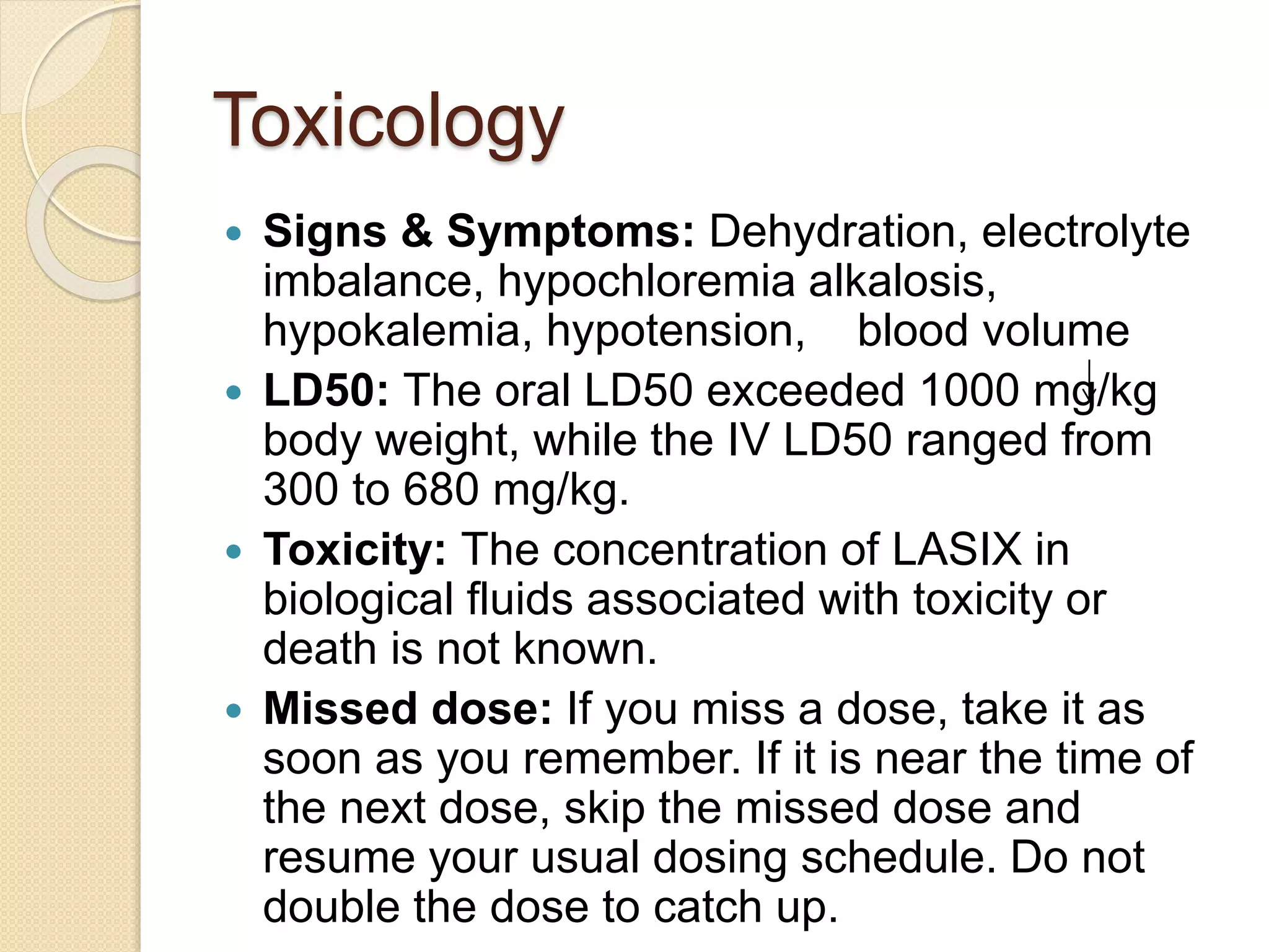 Toxicology
 Signs & Symptoms: Dehydration, electrolyte
imbalance, hypochloremia alkalosis,
hypokalemia, hypotension, blood volume
 LD50: The oral LD50 exceeded 1000 mg/kg
body weight, while the IV LD50 ranged from
300 to 680 mg/kg.
 Toxicity: The concentration of LASIX in
biological fluids associated with toxicity or
death is not known.
 Missed dose: If you miss a dose, take it as
soon as you remember. If it is near the time of
the next dose, skip the missed dose and
resume your usual dosing schedule. Do not
double the dose to catch up.
 