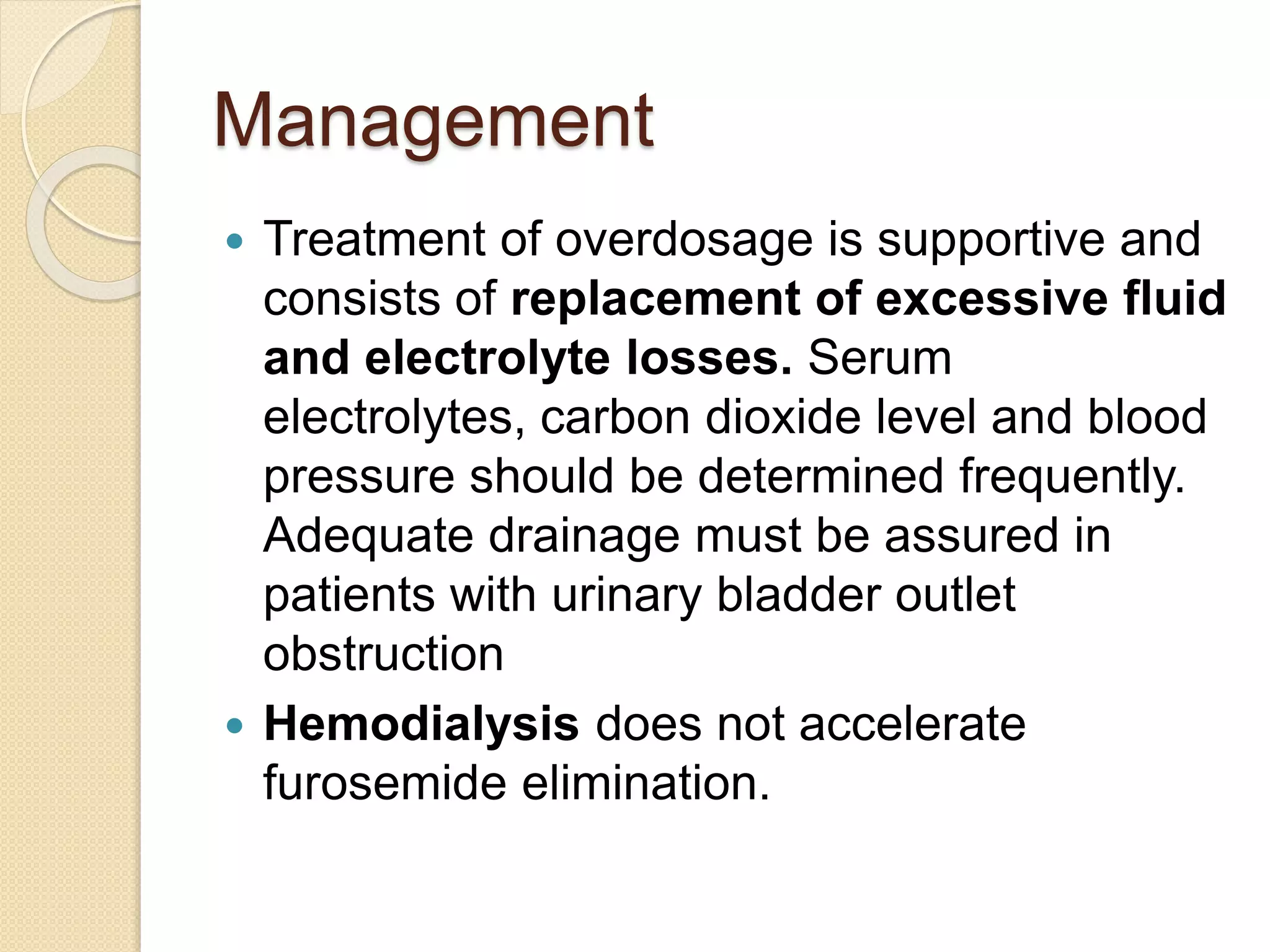 Management
 Treatment of overdosage is supportive and
consists of replacement of excessive fluid
and electrolyte losses. Serum
electrolytes, carbon dioxide level and blood
pressure should be determined frequently.
Adequate drainage must be assured in
patients with urinary bladder outlet
obstruction
 Hemodialysis does not accelerate
furosemide elimination.
 